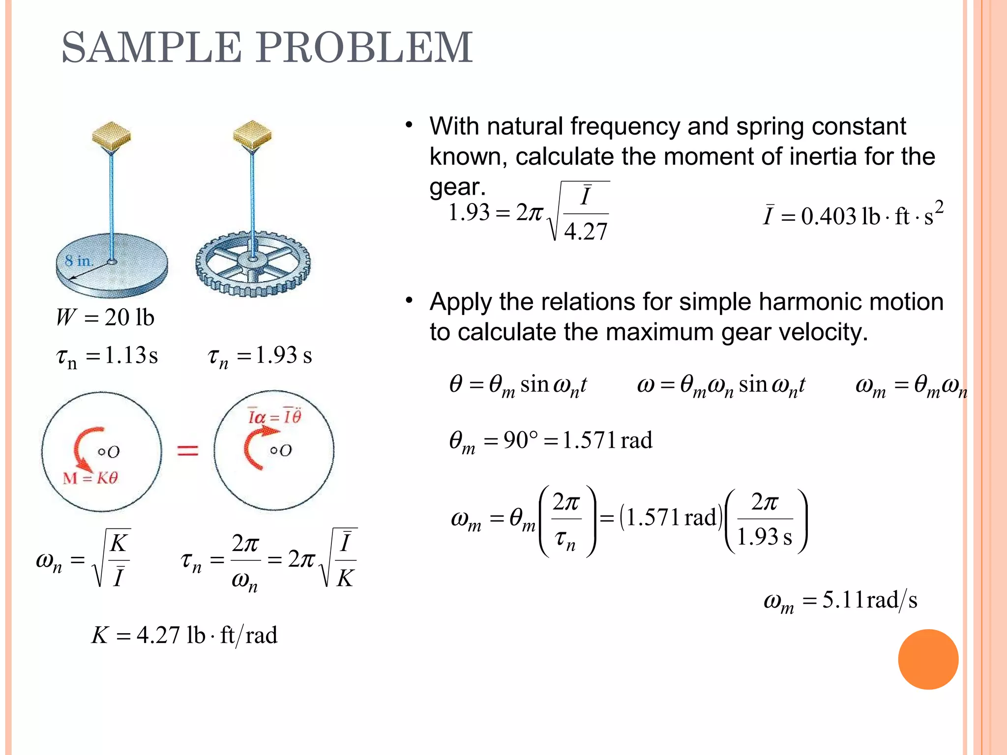 SAMPLE PROBLEM
19 - 50
s13.1
lb20
n =
=
τ
W
s93.1=nτ
radftlb27.4 ⋅=K
K
I
I
K
n
nn π
ω
π
τω 2
2
===
• With natural frequency and spring constant
known, calculate the moment of inertia for the
gear.
27.4
293.1
I
π= 2
sftlb403.0 ⋅⋅=I
• Apply the relations for simple harmonic motion
to calculate the maximum gear velocity.
nmmnnmnm tt ωθωωωθωωθθ === sinsin
rad571.190 =°=mθ
( ) 





=





=
s93.1
2
rad571.1
2 π
τ
π
θω
n
mm
srad11.5=mω
 