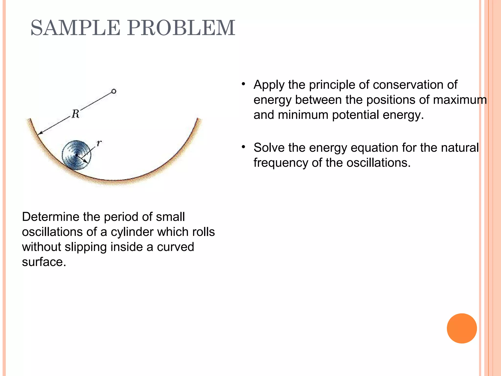 SAMPLE PROBLEM
19 - 52
Determine the period of small
oscillations of a cylinder which rolls
without slipping inside a curved
surface.
• Apply the principle of conservation of
energy between the positions of maximum
and minimum potential energy.
• Solve the energy equation for the natural
frequency of the oscillations.
 