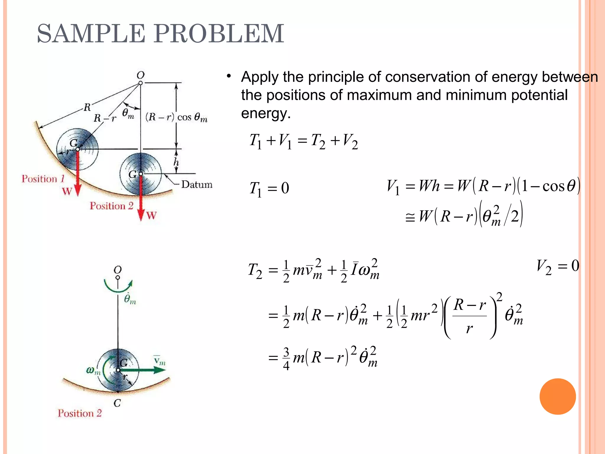 SAMPLE PROBLEM
19 - 53
01 =T ( )( )
( )( )2
cos1
2
1
mrRW
rRWWhV
θ
θ
−≅
−−==
( ) ( )
( ) 22
4
3
2
2
2
2
1
2
12
2
1
2
2
12
2
1
2
m
mm
mm
rRm
r
rR
mrrRm
IvmT
θ
θθ
ω


−=





 −
+−=
+= 02 =V
• Apply the principle of conservation of energy between
the positions of maximum and minimum potential
energy.
2211 VTVT +=+
 
