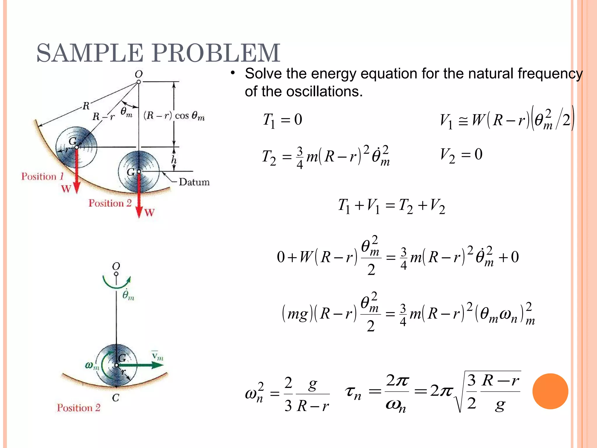 SAMPLE PROBLEM
19 - 54
2211 VTVT +=+
( ) ( ) 0
2
0 22
4
3
2
+−=−+ m
m rRmrRW θ
θ 
( )( ) ( ) ( )22
4
3
2
2 mnm
m rRmrRmg ωθ
θ
−=−
rR
g
n
−
=
3
22
ω
g
rR
n
n
−
==
2
3
2
2
π
ω
π
τ
01 =T ( )( )22
1 mrRWV θ−≅
( ) 22
4
3
2 mrRmT θ−= 02 =V
• Solve the energy equation for the natural frequency
of the oscillations.
 