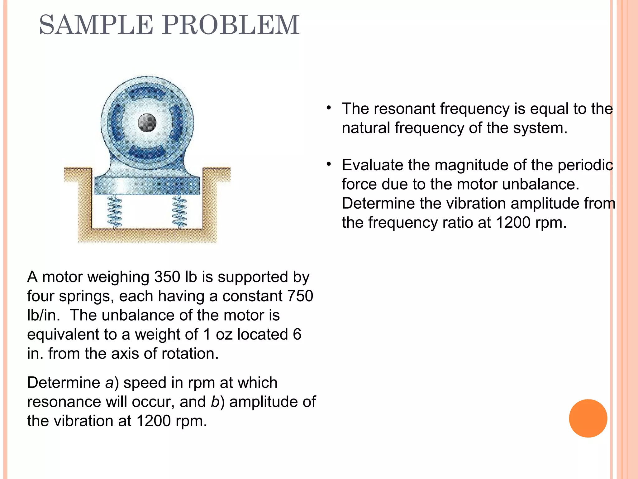 SAMPLE PROBLEM
19 - 57
A motor weighing 350 lb is supported by
four springs, each having a constant 750
lb/in. The unbalance of the motor is
equivalent to a weight of 1 oz located 6
in. from the axis of rotation.
Determine a) speed in rpm at which
resonance will occur, and b) amplitude of
the vibration at 1200 rpm.
• The resonant frequency is equal to the
natural frequency of the system.
• Evaluate the magnitude of the periodic
force due to the motor unbalance.
Determine the vibration amplitude from
the frequency ratio at 1200 rpm.
 