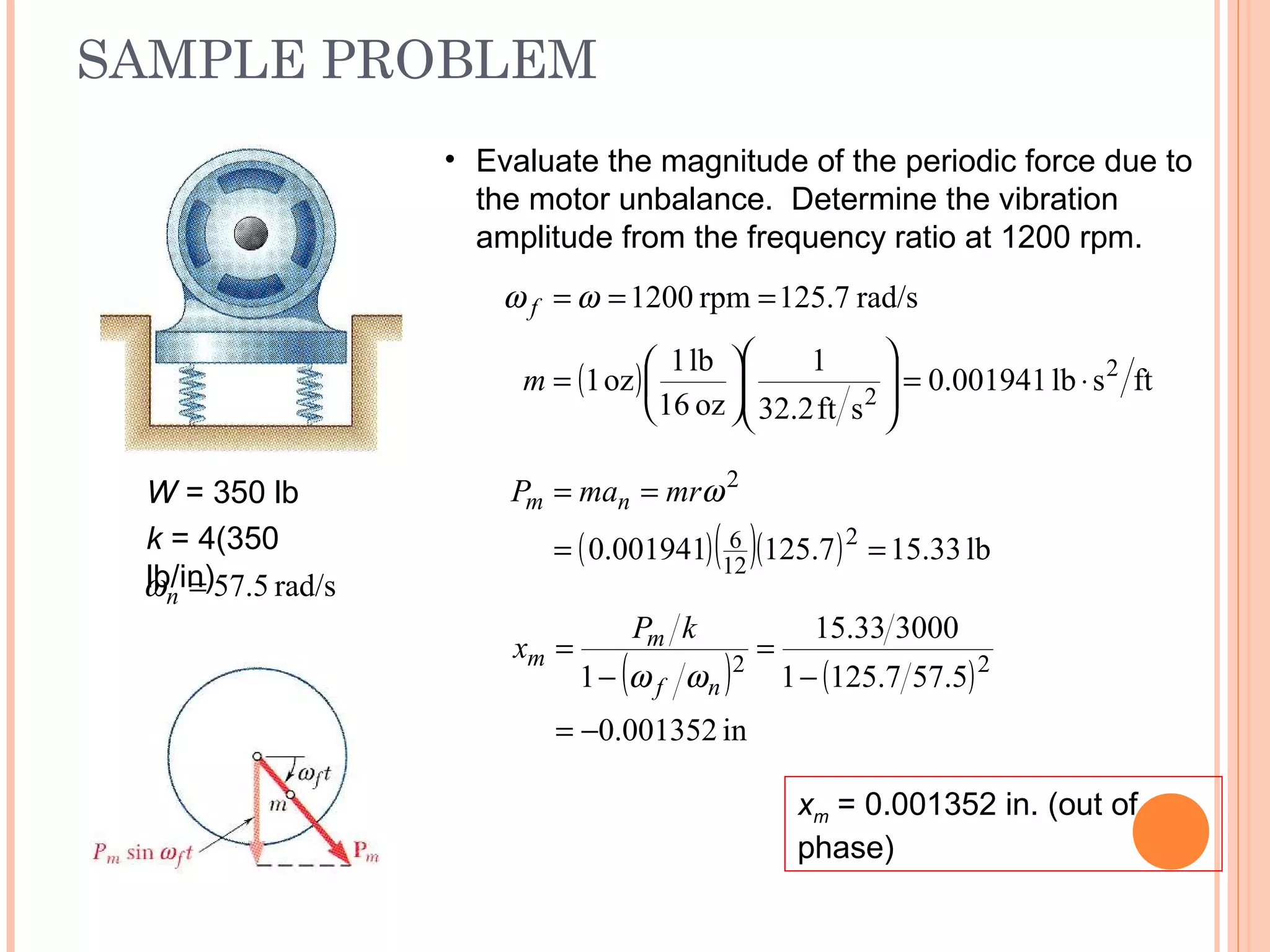 SAMPLE PROBLEM
19 - 59
W = 350 lb
k = 4(350
lb/in) rad/s5.57=nω
• Evaluate the magnitude of the periodic force due to
the motor unbalance. Determine the vibration
amplitude from the frequency ratio at 1200 rpm.
( ) ftslb001941.0
sft2.32
1
oz16
lb1
oz1
rad/s125.7rpm1200
2
2
⋅=













=
===
m
f ωω
( )( )( ) lb33.157.125001941.0 2
12
6
2
==
== ωmrmaP nm
( ) ( )
in001352.0
5.577.1251
300033.15
1 22
−=
−
=
−
=
nf
m
m
kP
x
ωω
xm = 0.001352 in. (out of
phase)
 
