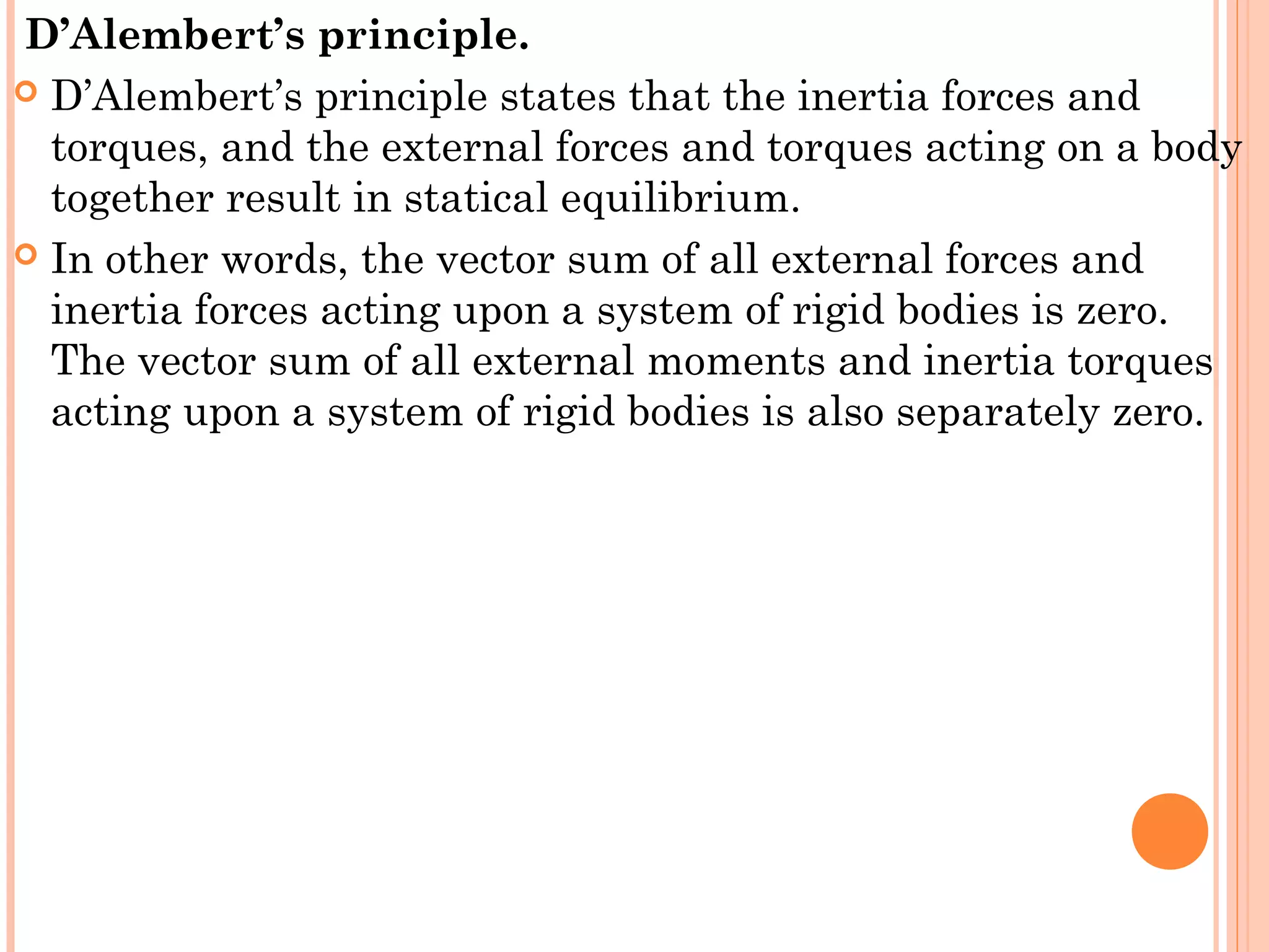 D’Alembert’s principle. 
 D’Alembert’s principle states that the inertia forces and
torques, and the external forces and torques acting on a body
together result in statical equilibrium. 
 In other words, the vector sum of all external forces and
inertia forces acting upon a system of rigid bodies is zero.
The vector sum of all external moments and inertia torques
acting upon a system of rigid bodies is also separately zero.
 