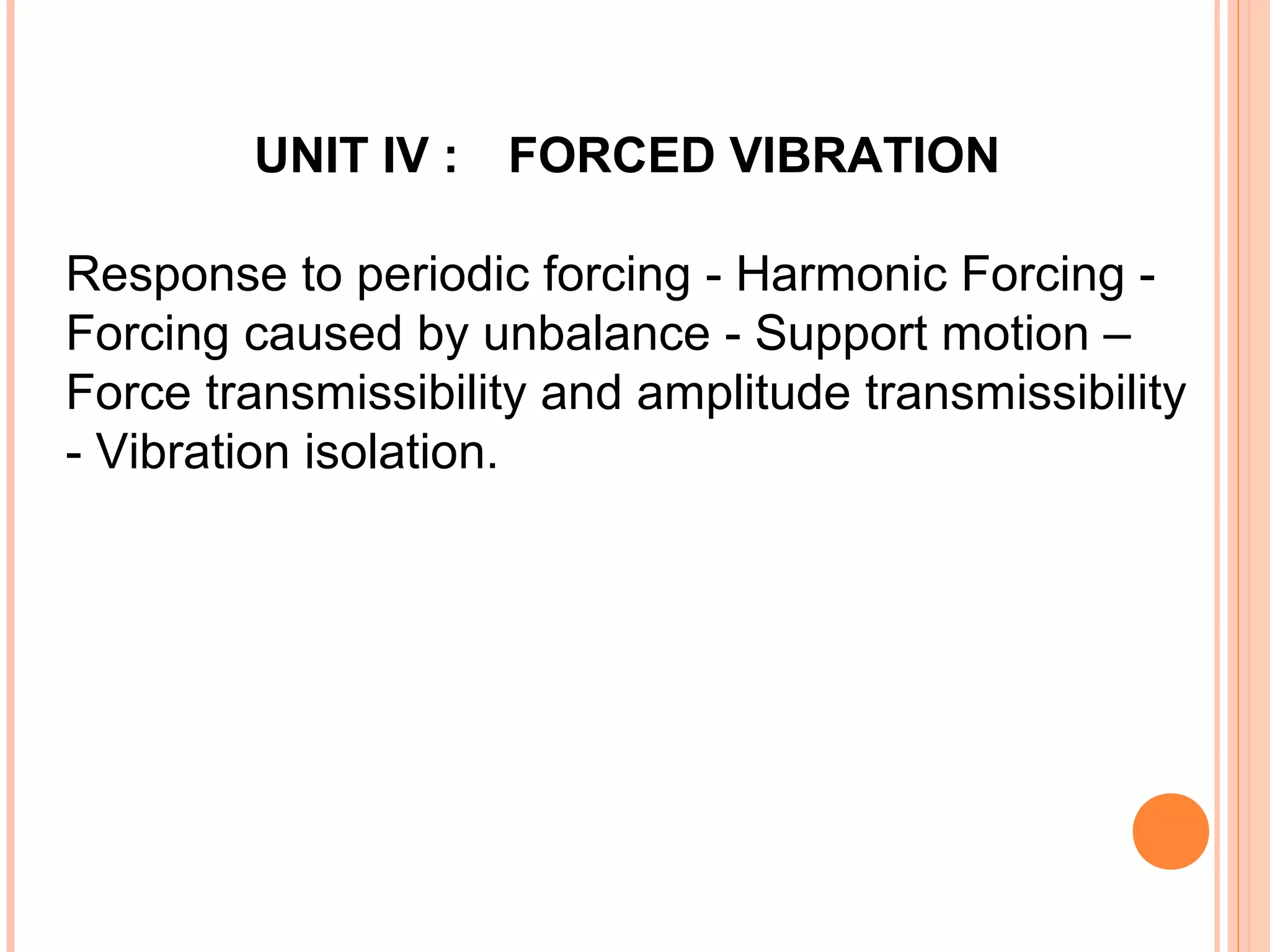 UNIT IV : FORCED VIBRATION
Response to periodic forcing - Harmonic Forcing -
Forcing caused by unbalance - Support motion –
Force transmissibility and amplitude transmissibility
- Vibration isolation.
 