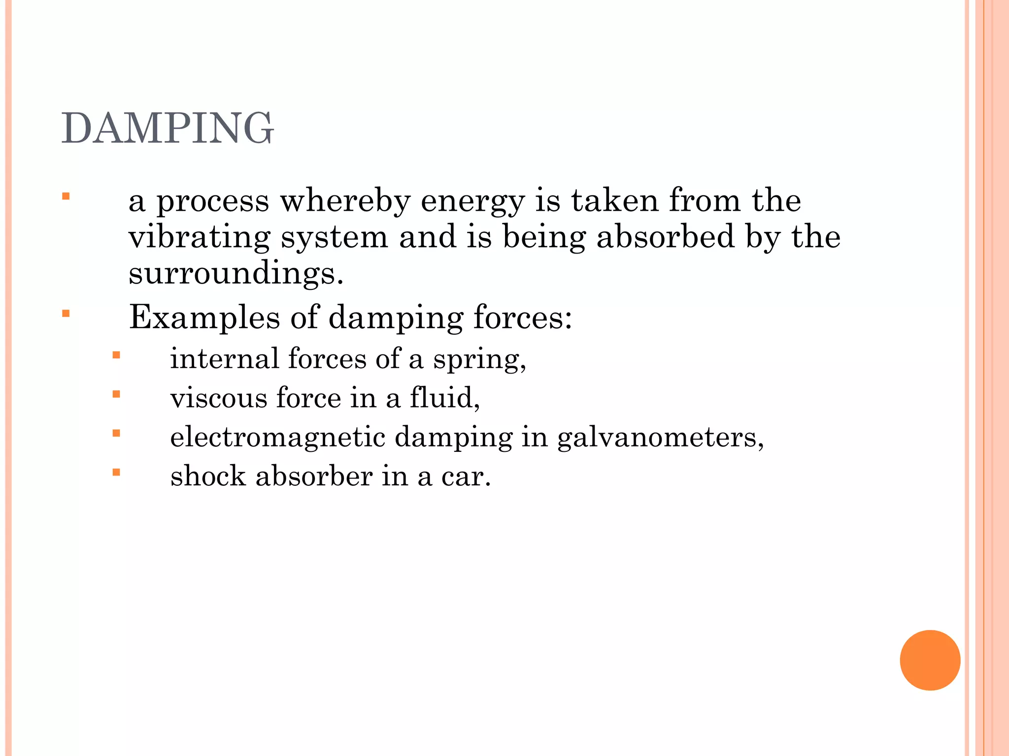 DAMPING
 a process whereby energy is taken from the
vibrating system and is being absorbed by the
surroundings.
 Examples of damping forces:
 internal forces of a spring,
 viscous force in a fluid,
 electromagnetic damping in galvanometers,
 shock absorber in a car.
 