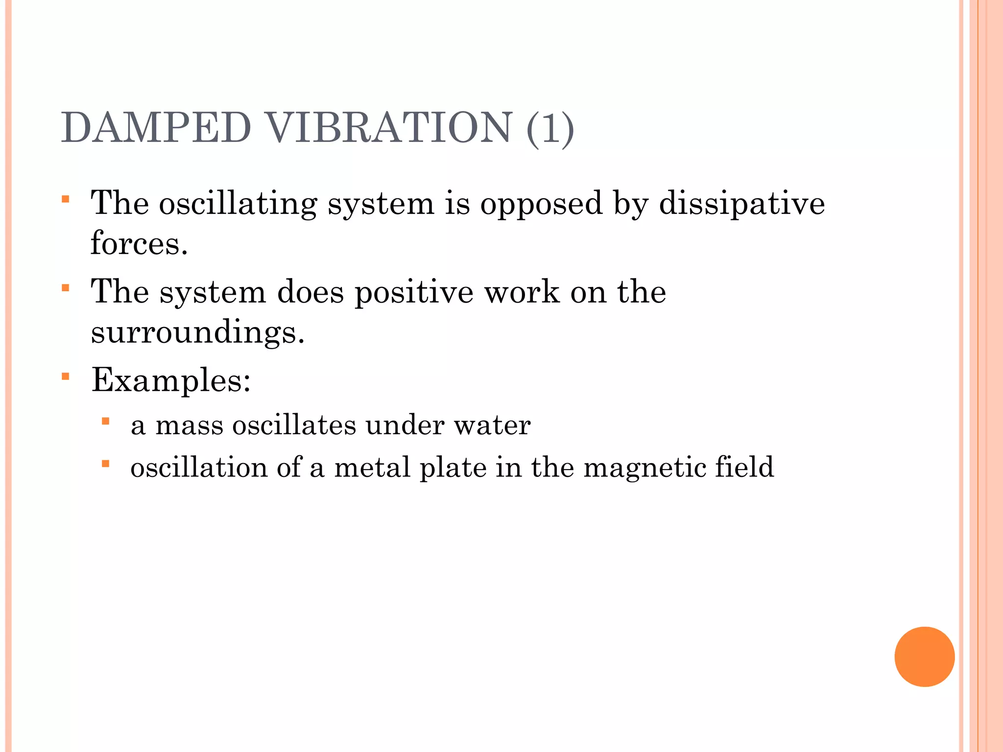 DAMPED VIBRATION (1)
 The oscillating system is opposed by dissipative
forces.
 The system does positive work on the
surroundings.
 Examples:
 a mass oscillates under water
 oscillation of a metal plate in the magnetic field
 