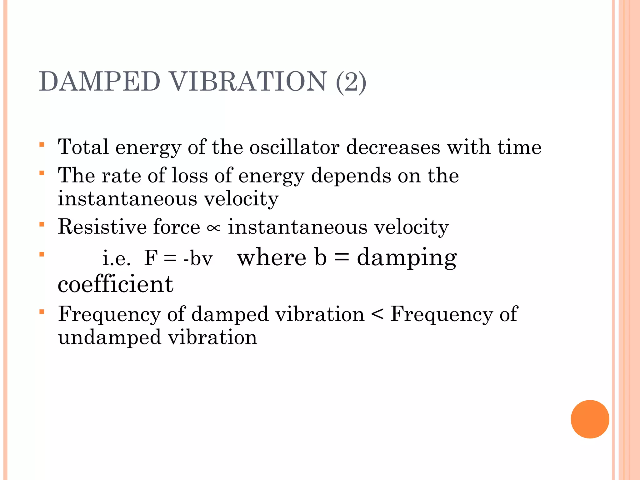DAMPED VIBRATION (2)
 Total energy of the oscillator decreases with time
 The rate of loss of energy depends on the
instantaneous velocity
 Resistive force ∝ instantaneous velocity
 i.e. F = -bv where b = damping
coefficient
 Frequency of damped vibration < Frequency of
undamped vibration
 