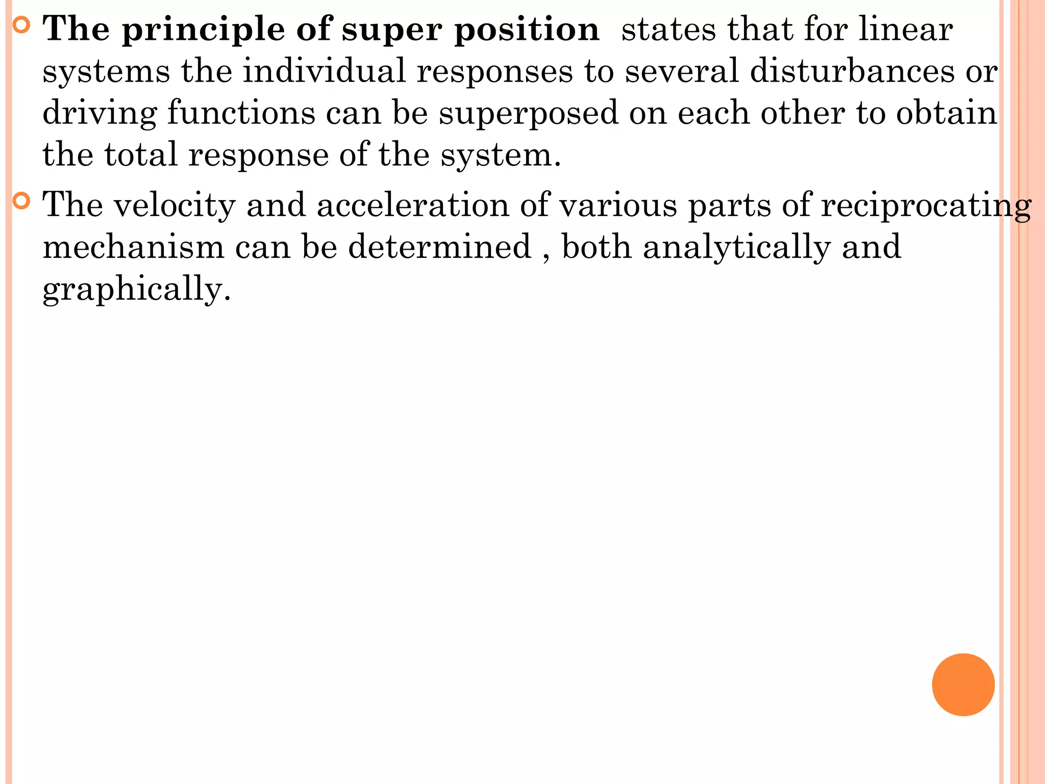  The principle of super position states that for linear
systems the individual responses to several disturbances or
driving functions can be superposed on each other to obtain
the total response of the system.
 The velocity and acceleration of various parts of reciprocating
mechanism can be determined , both analytically and
graphically.
 