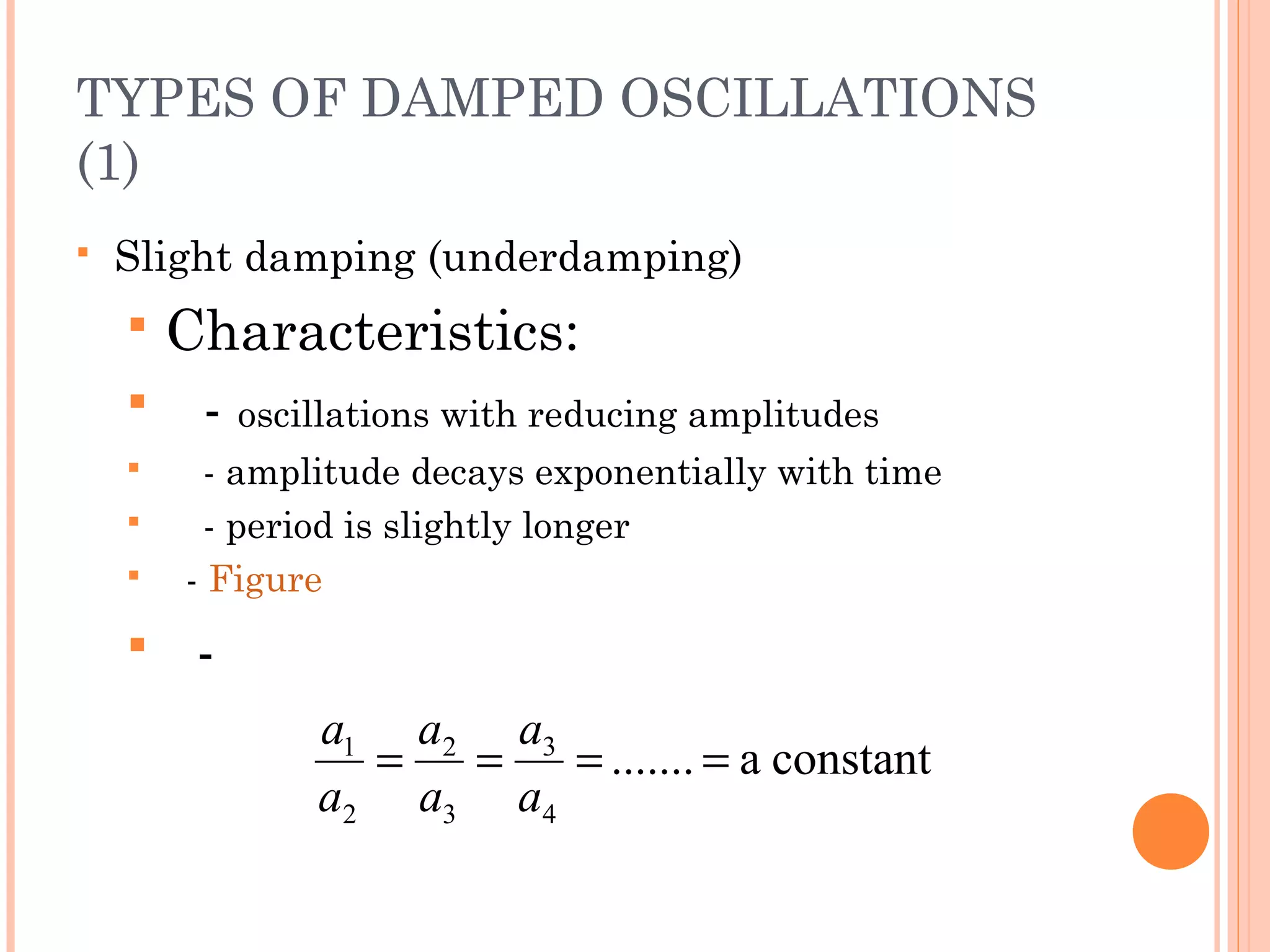 TYPES OF DAMPED OSCILLATIONS
(1)
 Slight damping (underdamping)
 Characteristics:
 - oscillations with reducing amplitudes
 - amplitude decays exponentially with time
 - period is slightly longer
 - Figure
 -
constanta.......
4
3
3
2
2
1
====
a
a
a
a
a
a
 