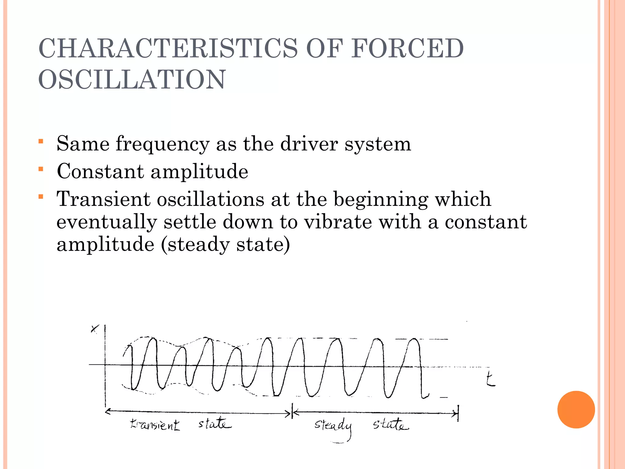 CHARACTERISTICS OF FORCED
OSCILLATION
 Same frequency as the driver system
 Constant amplitude
 Transient oscillations at the beginning which
eventually settle down to vibrate with a constant
amplitude (steady state)
 