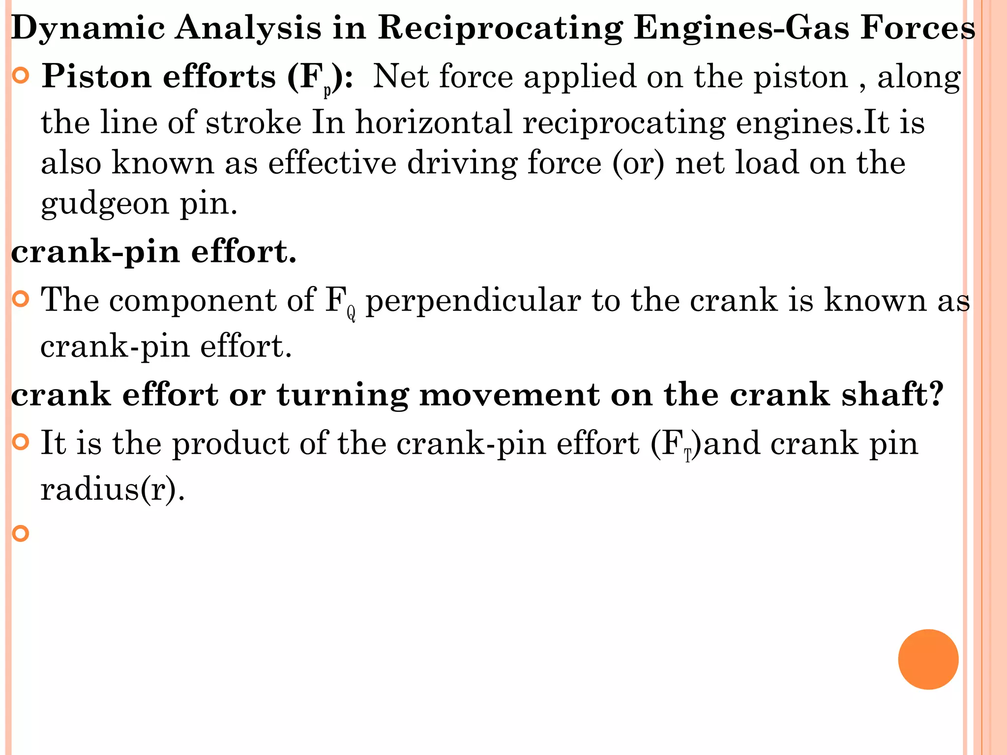 Dynamic Analysis in Reciprocating Engines-Gas Forces
 Piston efforts (Fp): Net force applied on the piston , along
the line of stroke In horizontal reciprocating engines.It is
also known as effective driving force (or) net load on the
gudgeon pin.
crank-pin effort.
 The component of FQ perpendicular to the crank is known as
crank-pin effort.
crank effort or turning movement on the crank shaft?
 It is the product of the crank-pin effort (FT)and crank pin
radius(r).
  
 