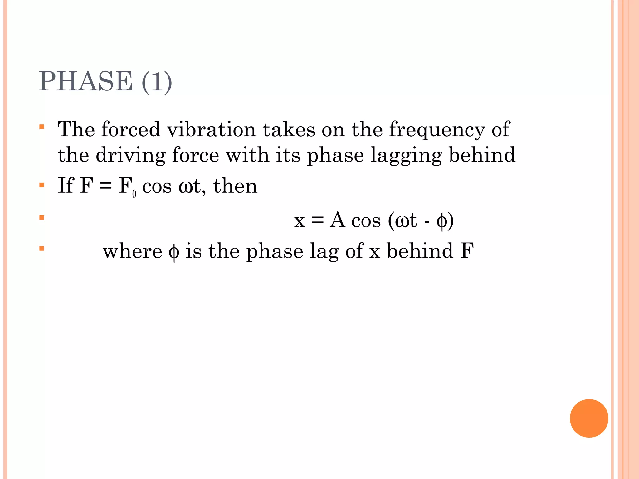 PHASE (1)
 The forced vibration takes on the frequency of
the driving force with its phase lagging behind
 If F = F0 cos ωt, then
 x = A cos (ωt - φ)
 where φ is the phase lag of x behind F
 