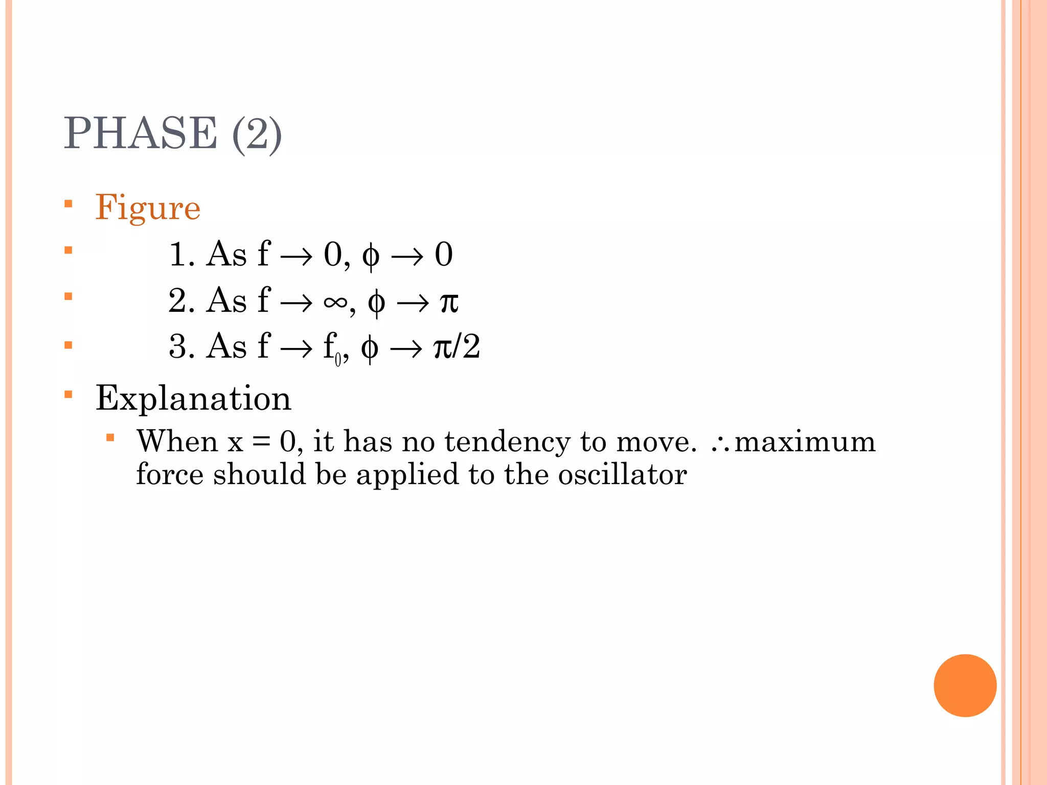 PHASE (2)
 Figure
 1. As f → 0, φ → 0
 2. As f → ∞, φ → π
 3. As f → f0, φ → π/2
 Explanation
 When x = 0, it has no tendency to move. ∴maximum
force should be applied to the oscillator
 