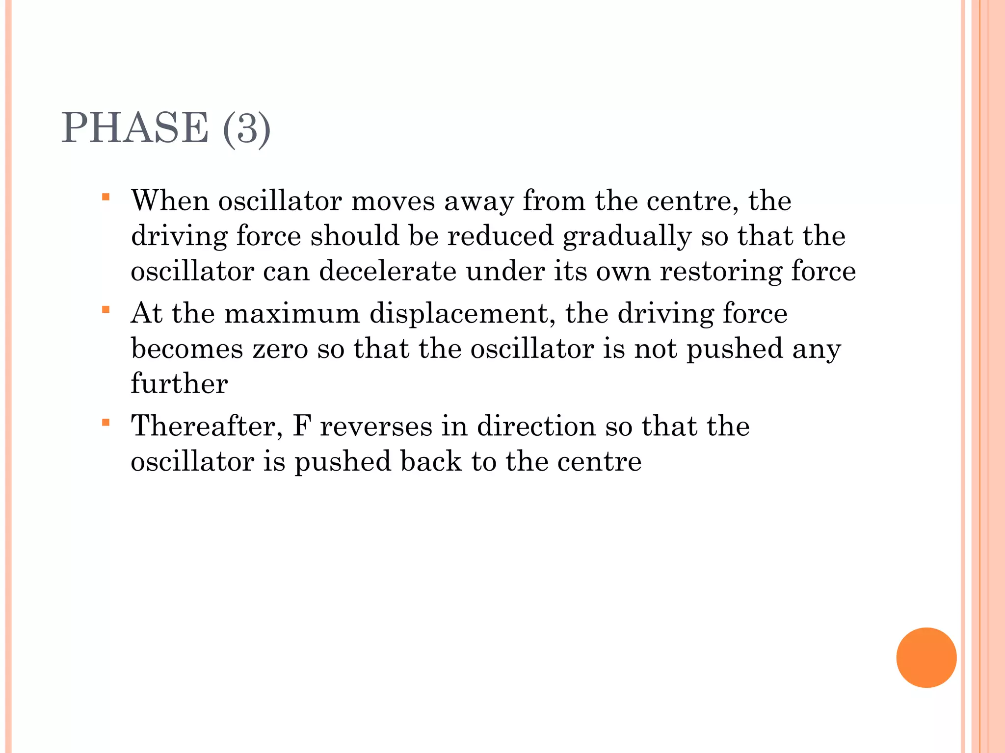 PHASE (3)
 When oscillator moves away from the centre, the
driving force should be reduced gradually so that the
oscillator can decelerate under its own restoring force
 At the maximum displacement, the driving force
becomes zero so that the oscillator is not pushed any
further
 Thereafter, F reverses in direction so that the
oscillator is pushed back to the centre
 