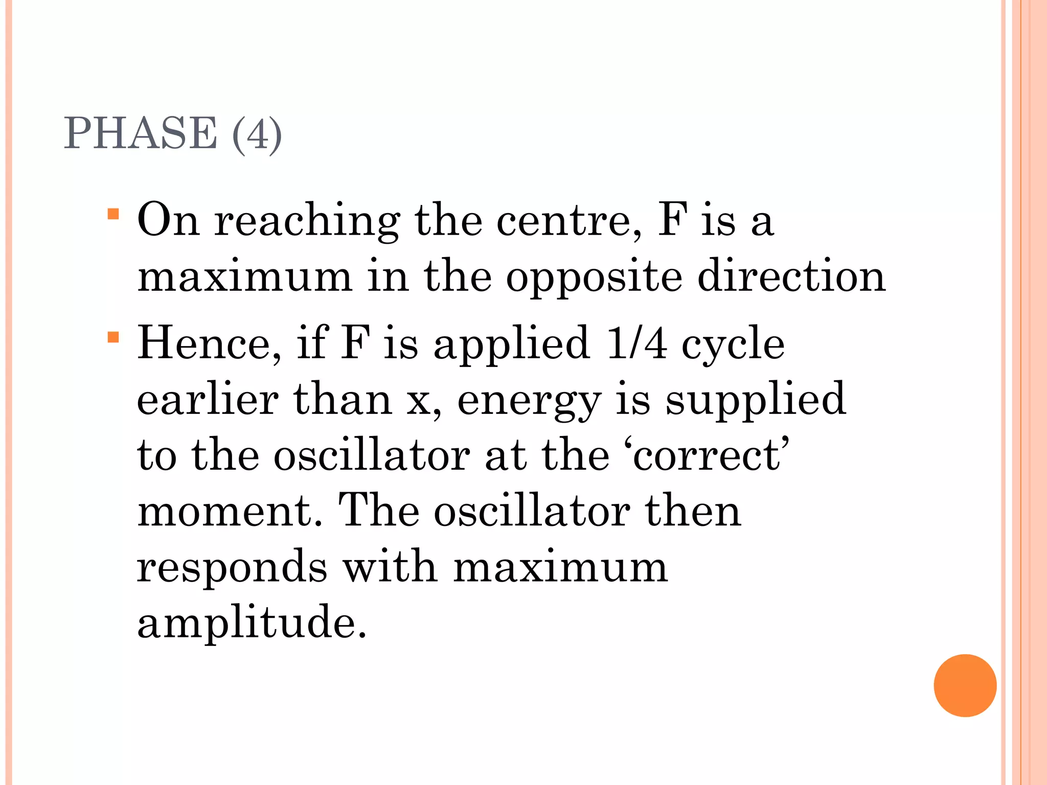 PHASE (4)
 On reaching the centre, F is a
maximum in the opposite direction
 Hence, if F is applied 1/4 cycle
earlier than x, energy is supplied
to the oscillator at the ‘correct’
moment. The oscillator then
responds with maximum
amplitude.
 