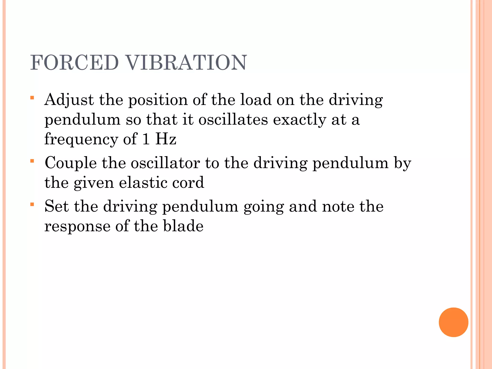 FORCED VIBRATION
 Adjust the position of the load on the driving
pendulum so that it oscillates exactly at a
frequency of 1 Hz
 Couple the oscillator to the driving pendulum by
the given elastic cord
 Set the driving pendulum going and note the
response of the blade
 