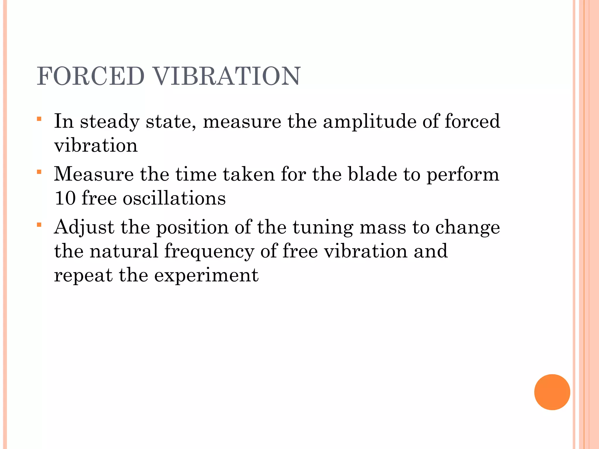 FORCED VIBRATION
 In steady state, measure the amplitude of forced
vibration
 Measure the time taken for the blade to perform
10 free oscillations
 Adjust the position of the tuning mass to change
the natural frequency of free vibration and
repeat the experiment
 