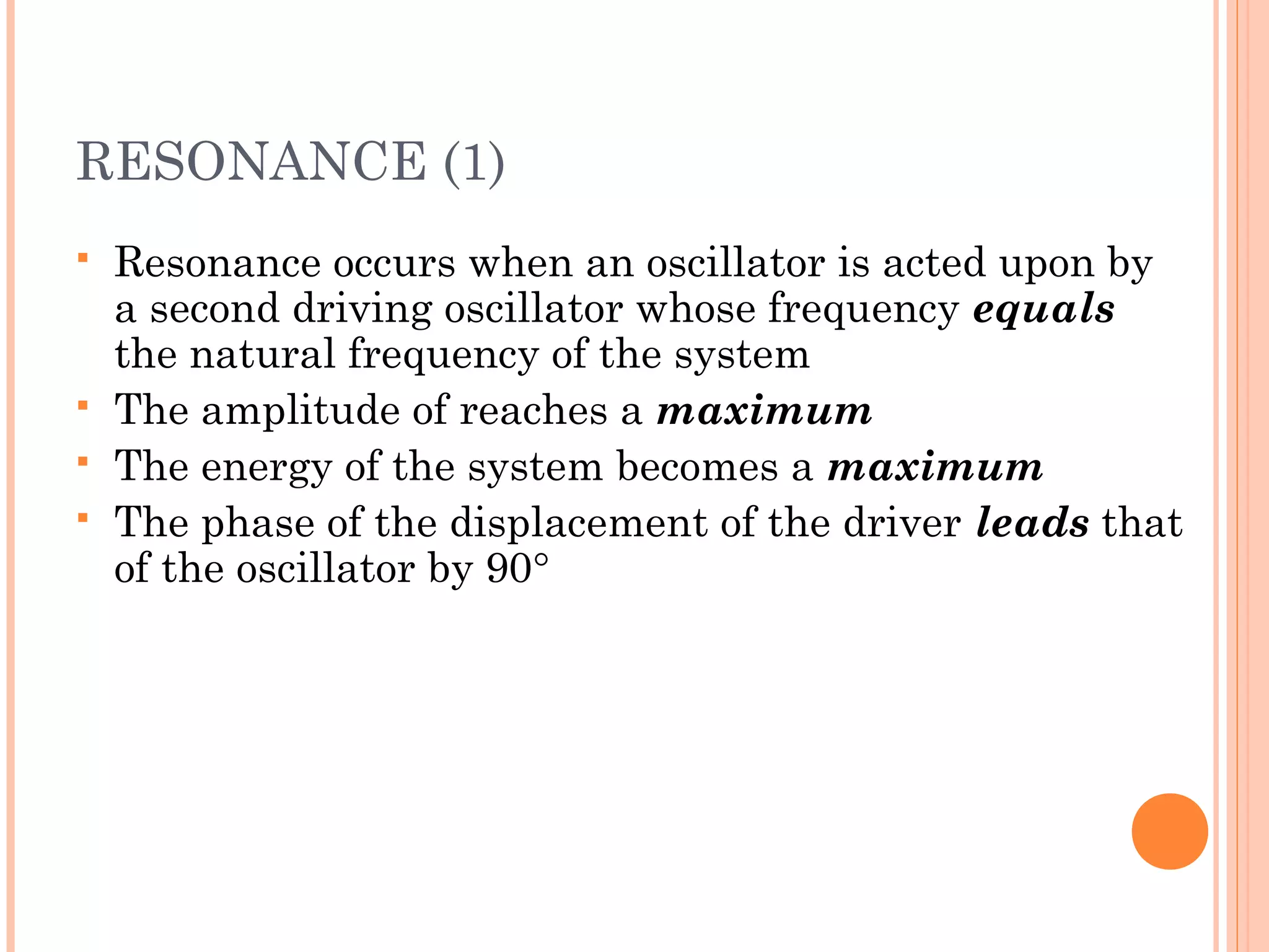 RESONANCE (1)
 Resonance occurs when an oscillator is acted upon by
a second driving oscillator whose frequency equals
the natural frequency of the system
 The amplitude of reaches a maximum
 The energy of the system becomes a maximum
 The phase of the displacement of the driver leads that
of the oscillator by 90°
 