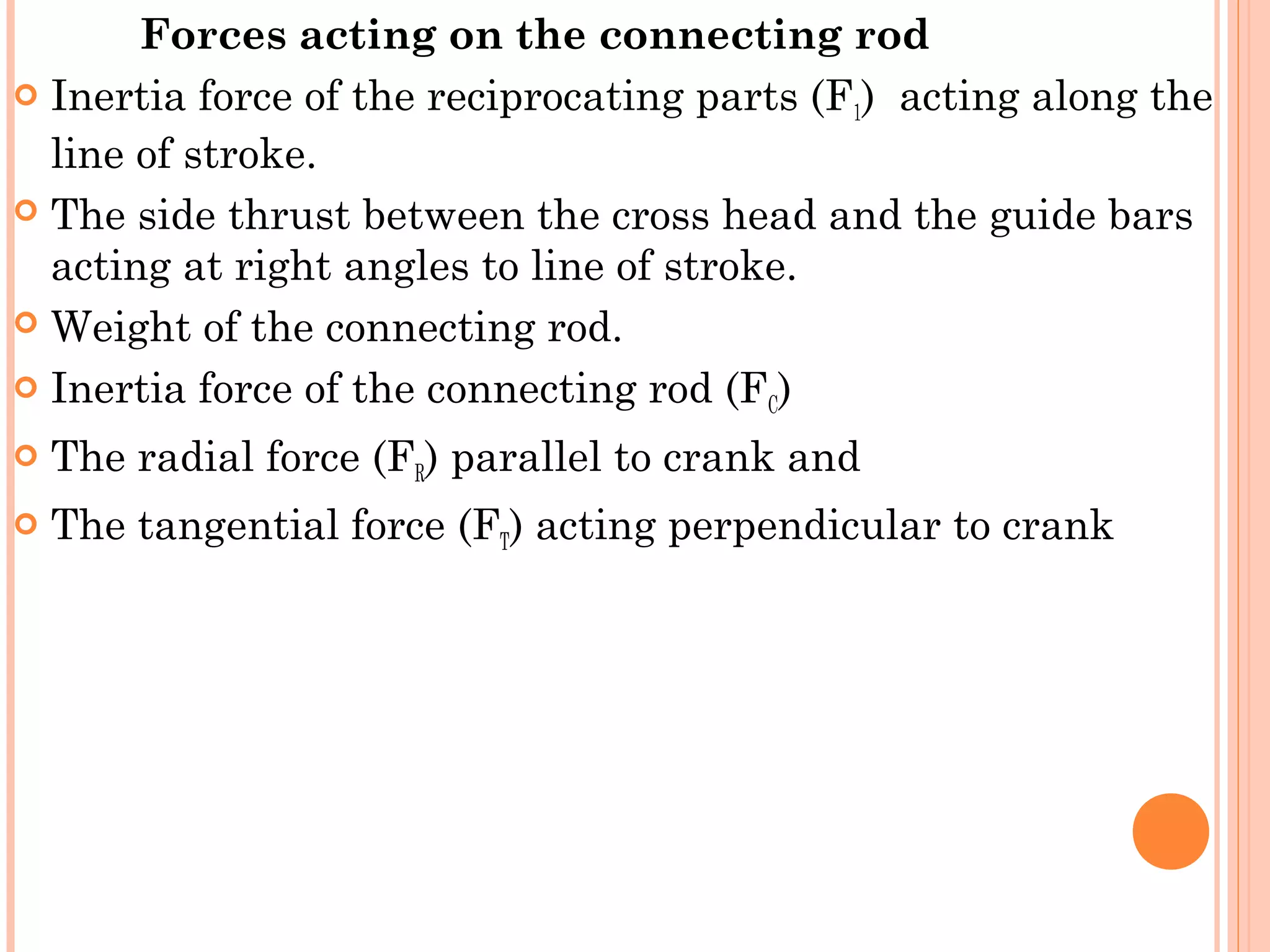 Forces acting on the connecting rod 
 Inertia force of the reciprocating parts (F1) acting along the
line of stroke.
 The side thrust between the cross head and the guide bars
acting at right angles to line of stroke.
 Weight of the connecting rod.
 Inertia force of the connecting rod (FC)
 The radial force (FR) parallel to crank and
 The tangential force (FT) acting perpendicular to crank
 