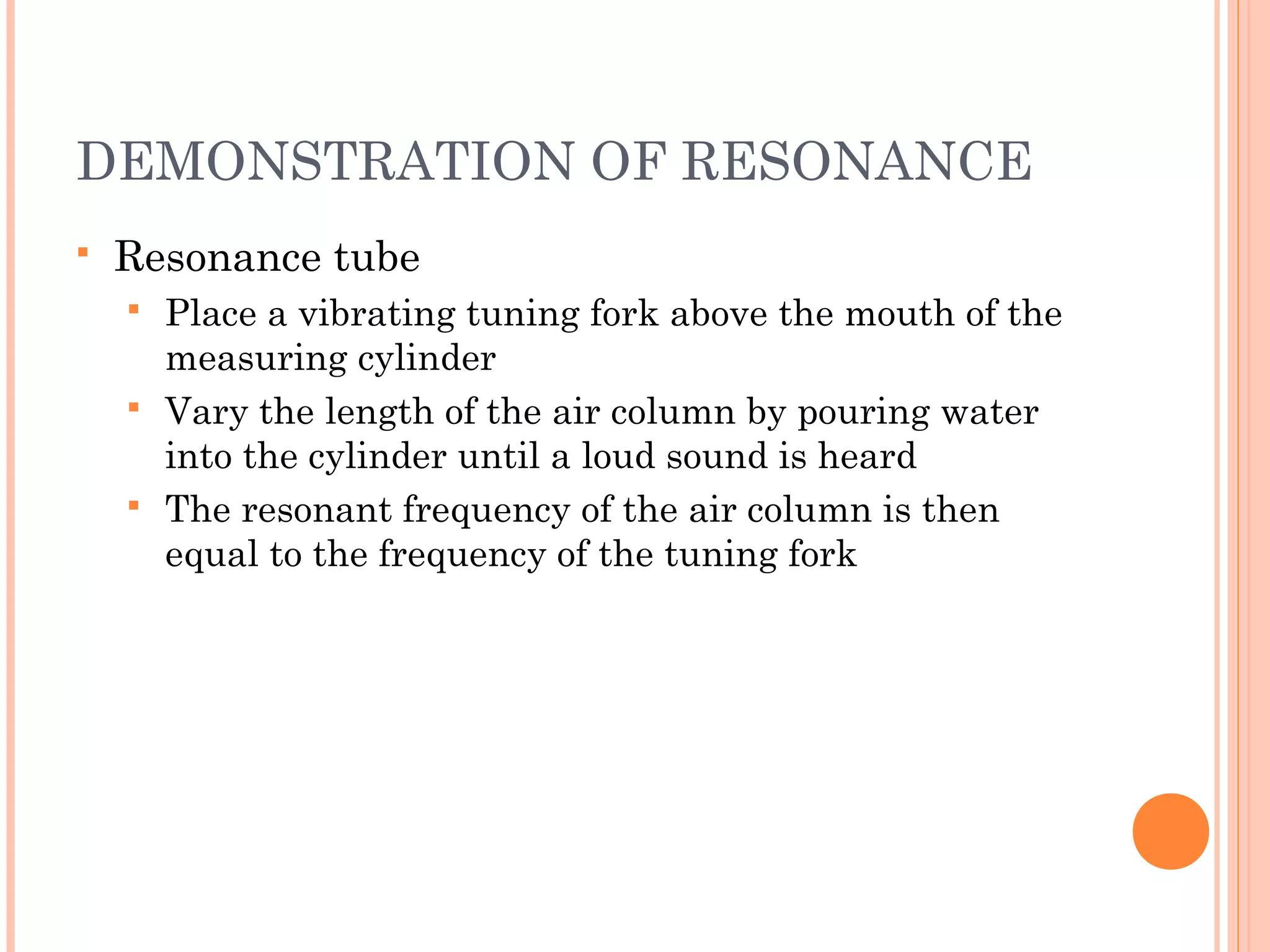 DEMONSTRATION OF RESONANCE
 Resonance tube
 Place a vibrating tuning fork above the mouth of the
measuring cylinder
 Vary the length of the air column by pouring water
into the cylinder until a loud sound is heard
 The resonant frequency of the air column is then
equal to the frequency of the tuning fork
 