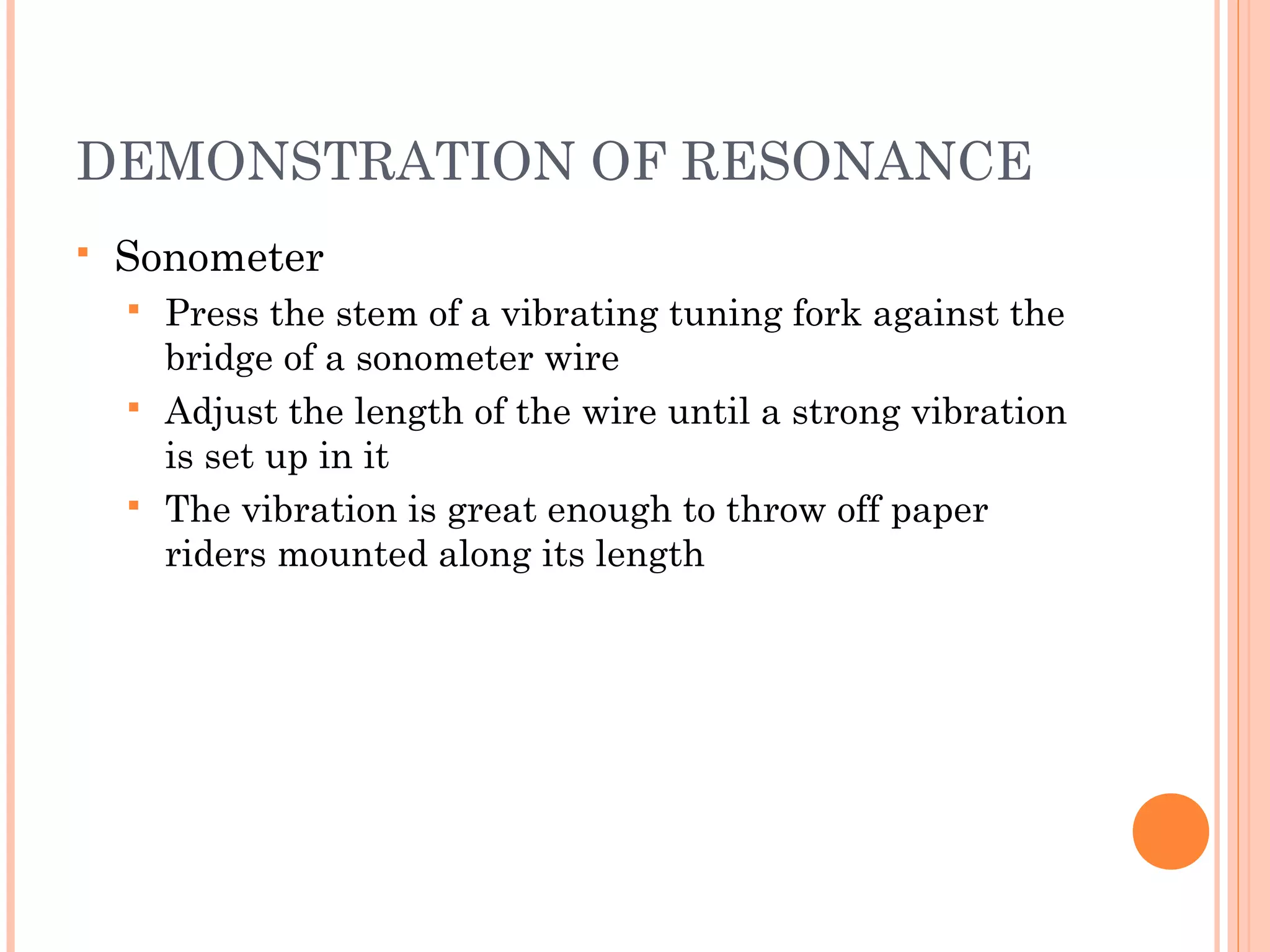 DEMONSTRATION OF RESONANCE
 Sonometer
 Press the stem of a vibrating tuning fork against the
bridge of a sonometer wire
 Adjust the length of the wire until a strong vibration
is set up in it
 The vibration is great enough to throw off paper
riders mounted along its length
 