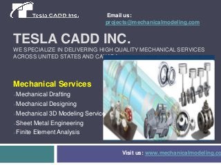 Email us:
projects@mechanicalmodeling.com

TESLA CADD INC.
WE SPECIALIZE IN DELIVERING HIGH QUALITY MECHANICAL SERVICES
ACROSS UNITED STATES AND CANADA.

Mechanical Services
Mechanical Drafting



Mechanical Designing



Mechanical 3D Modeling Services



Sheet Metal Engineering



Finite Element Analysis



Visit us: www.mechanicalmodeling.co

 