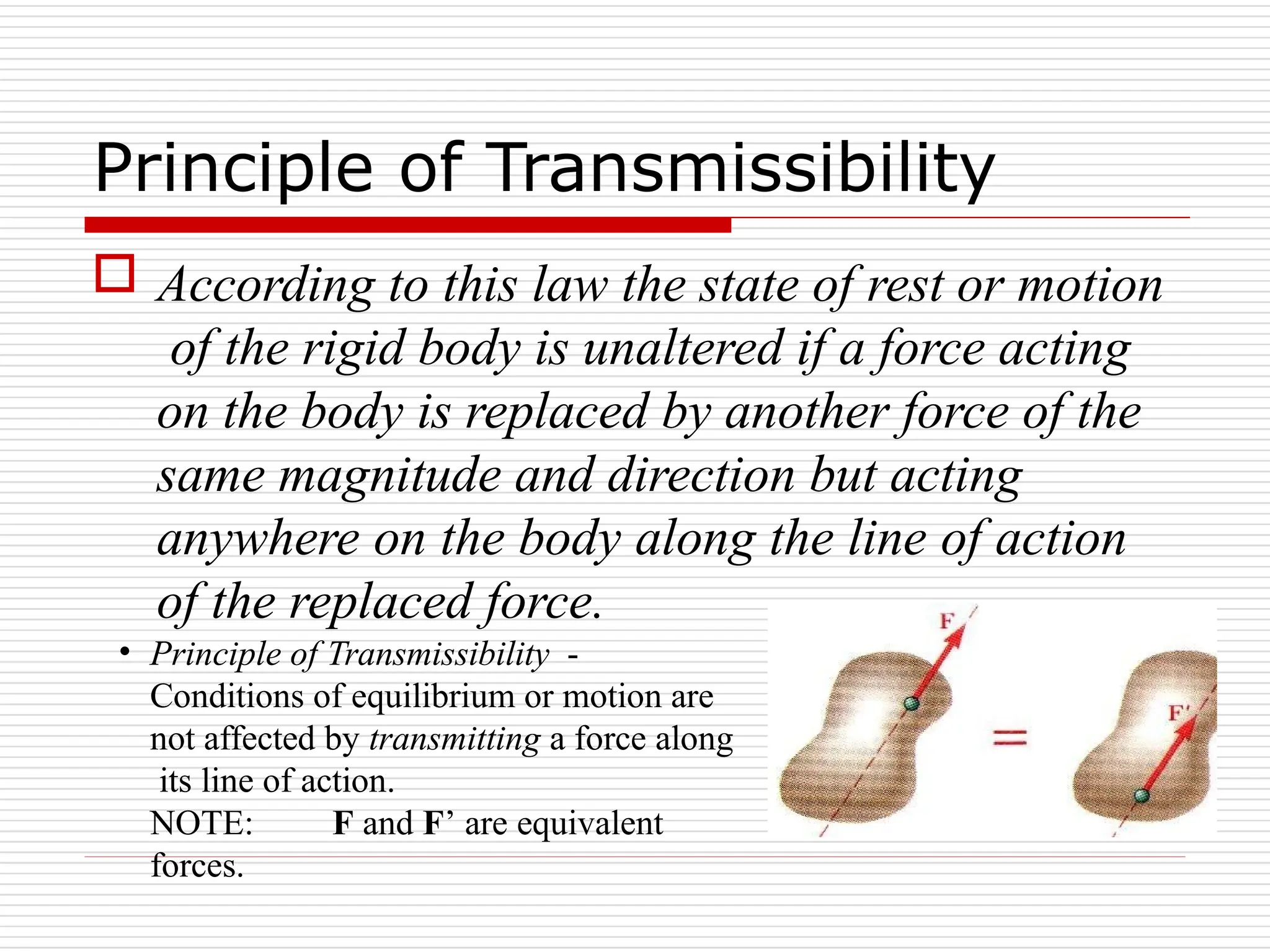 Principle of Transmissibility
 According to this law the state of rest or motion
of the rigid body is unaltered if a force acting
on the body is replaced by another force of the
same magnitude and direction but acting
anywhere on the body along the line of action
of the replaced force.
• Principle of Transmissibility -
Conditions of equilibrium or motion are
not affected by transmitting a force along
its line of action.
NOTE: F and F’ are equivalent
forces.
 