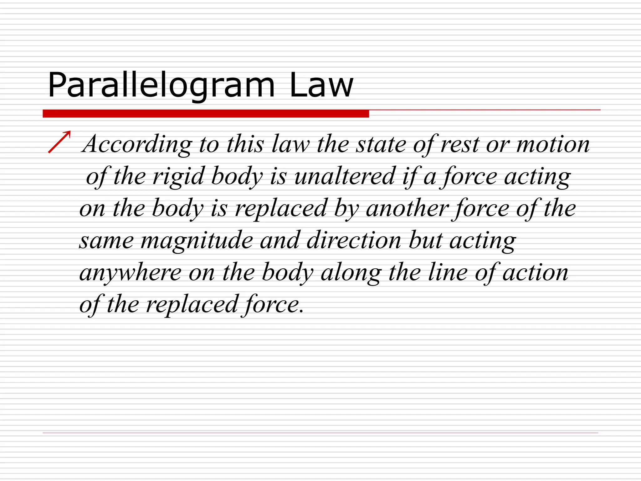 Parallelogram Law
 According to this law the state of rest or motion
of the rigid body is unaltered if a force acting
on the body is replaced by another force of the
same magnitude and direction but acting
anywhere on the body along the line of action
of the replaced force.
 