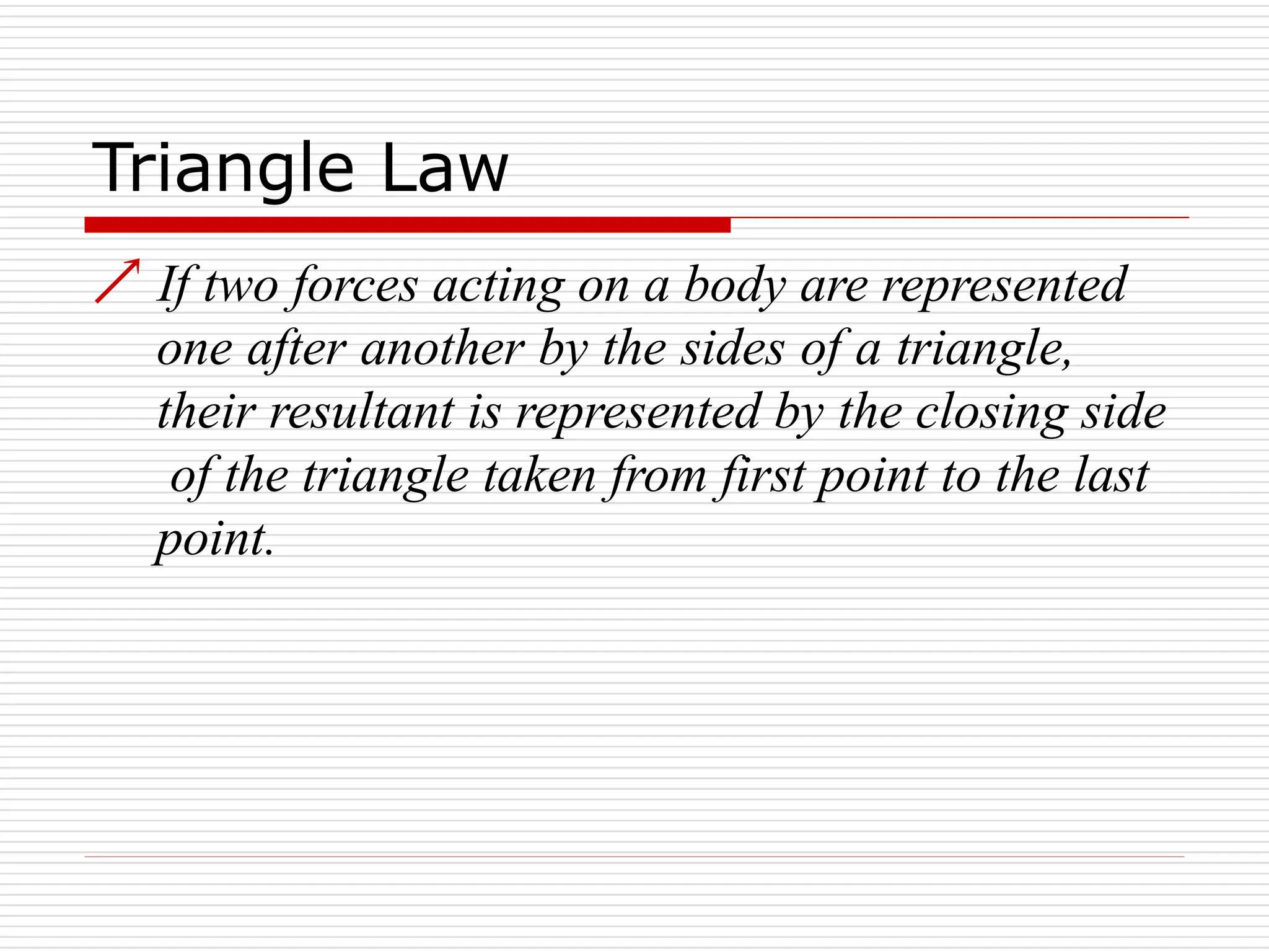 Triangle Law
 If two forces acting on a body are represented
one after another by the sides of a triangle,
their resultant is represented by the closing side
of the triangle taken from first point to the last
point.
 
