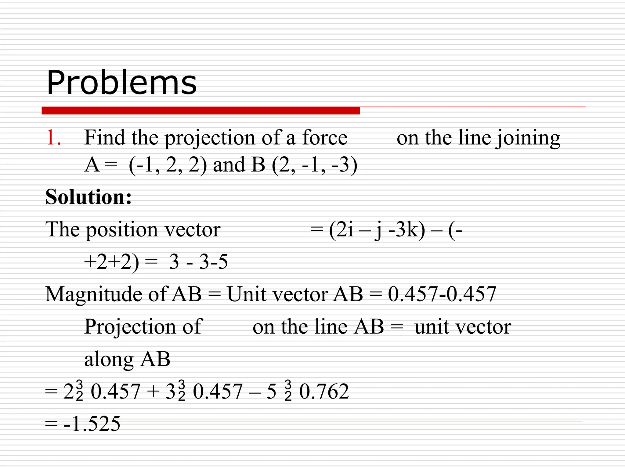 Problems
1. Find the projection of a force on the line joining
A = (-1, 2, 2) and B (2, -1, -3)
Solution:
The position vector = (2i – j -3k) – (-
+2+2) = 3 - 3-5
Magnitude of AB = Unit vector AB = 0.457-0.457
Projection of on the line AB = unit vector
along AB
= 2 0.457 + 3 0.457 – 5  0.762
= -1.525
 