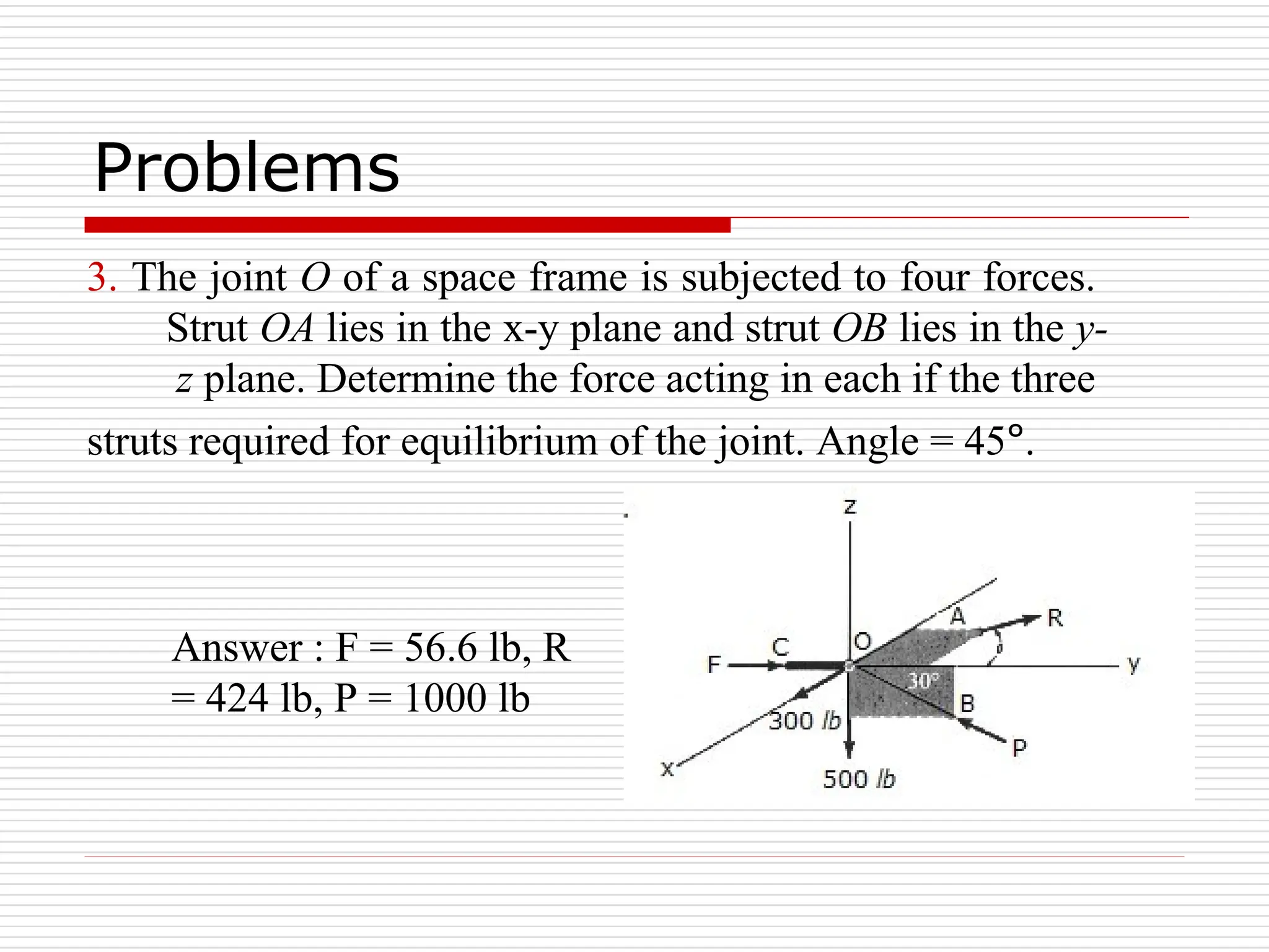 3. The joint O of a space frame is subjected to four forces.
Strut OA lies in the x-y plane and strut OB lies in the y-
z plane. Determine the force acting in each if the three
struts required for equilibrium of the joint. Angle = 45°.
Answer : F = 56.6 lb, R
= 424 lb, P = 1000 lb
Problems
 