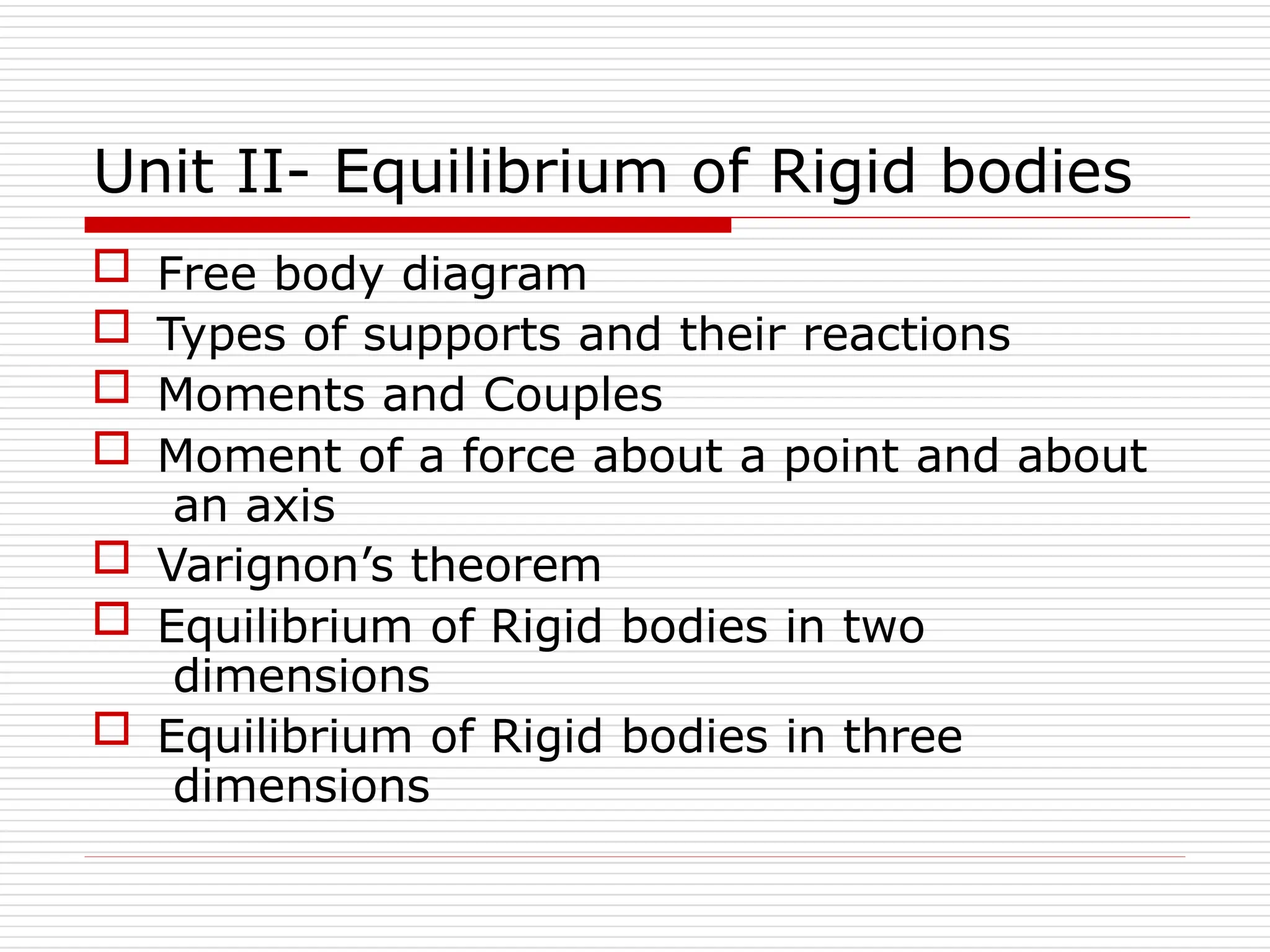 Unit II- Equilibrium of Rigid bodies
 Free body diagram
 Types of supports and their reactions
 Moments and Couples
 Moment of a force about a point and about
an axis
 Varignon’s theorem
 Equilibrium of Rigid bodies in two
dimensions
 Equilibrium of Rigid bodies in three
dimensions
 
