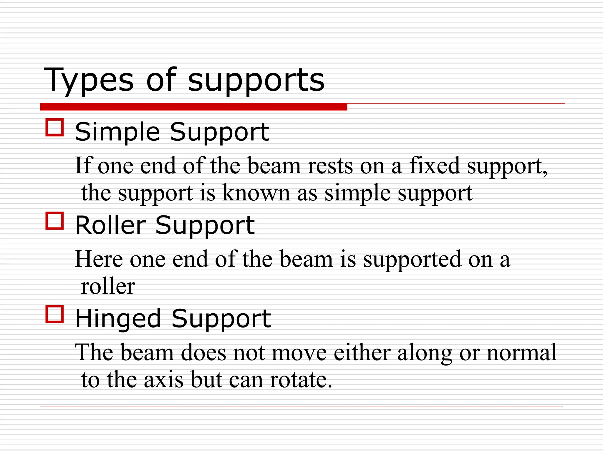 Types of supports
 Simple Support
If one end of the beam rests on a fixed support,
the support is known as simple support
 Roller Support
Here one end of the beam is supported on a
roller
 Hinged Support
The beam does not move either along or normal
to the axis but can rotate.
 