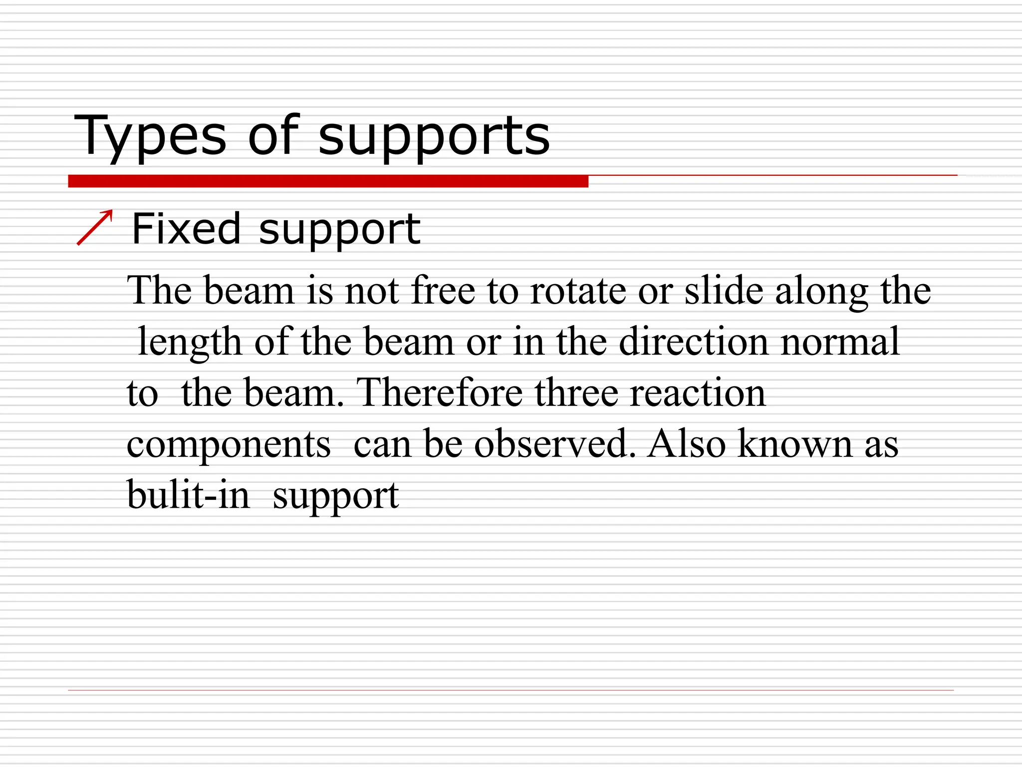 Types of supports
 Fixed support
The beam is not free to rotate or slide along the
length of the beam or in the direction normal
to the beam. Therefore three reaction
components can be observed. Also known as
bulit-in support
 