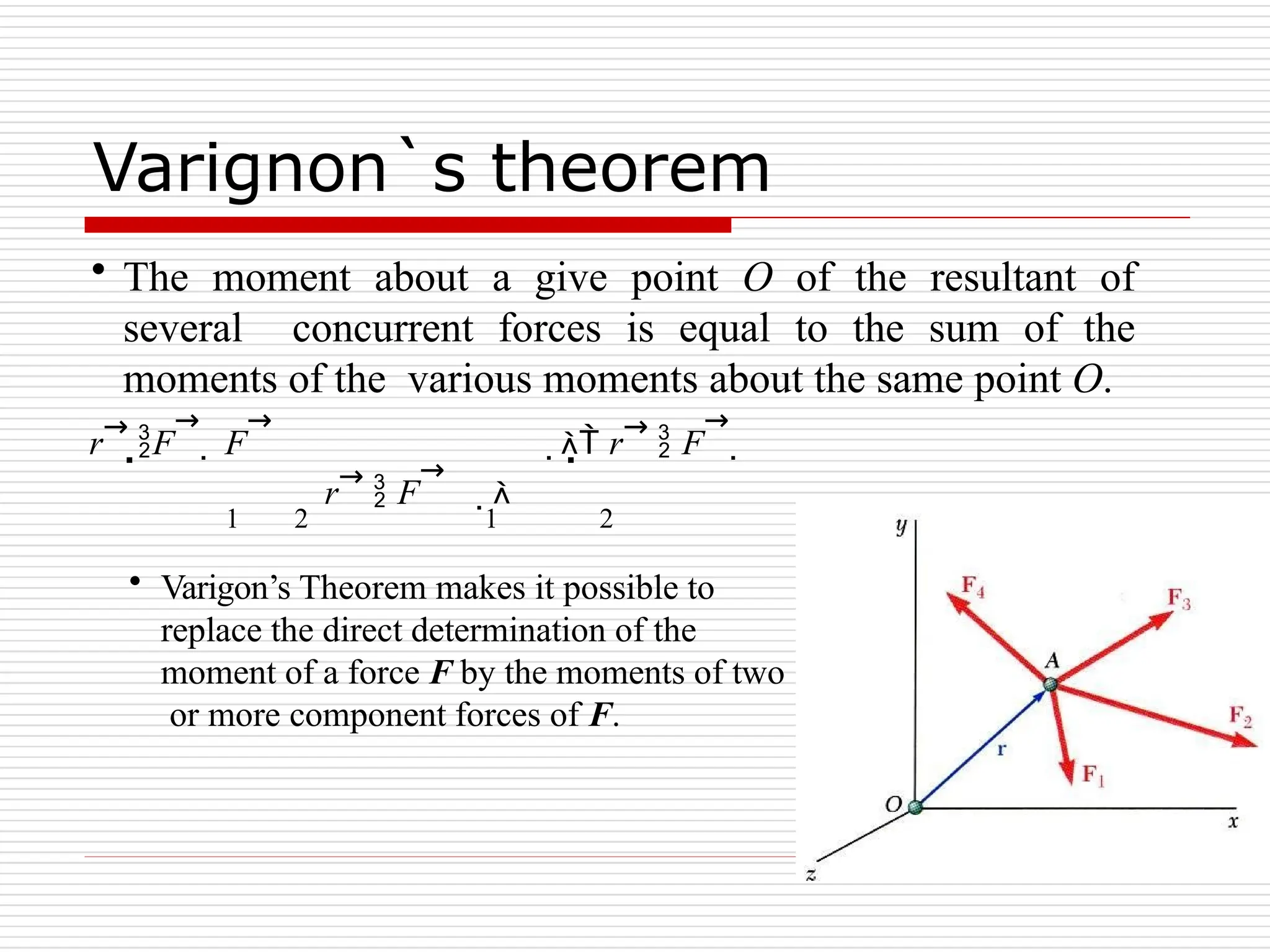 Varignon`s theorem
• The moment about a give point O of the resultant of
several concurrent forces is equal to the sum of the
moments of the various moments about the same point O.
r→
F
→
 F
→
 r→
 F
→

r→
 F
→

1 2 1 2
• Varigon’s Theorem makes it possible to
replace the direct determination of the
moment of a force F by the moments of two
or more component forces of F.
 