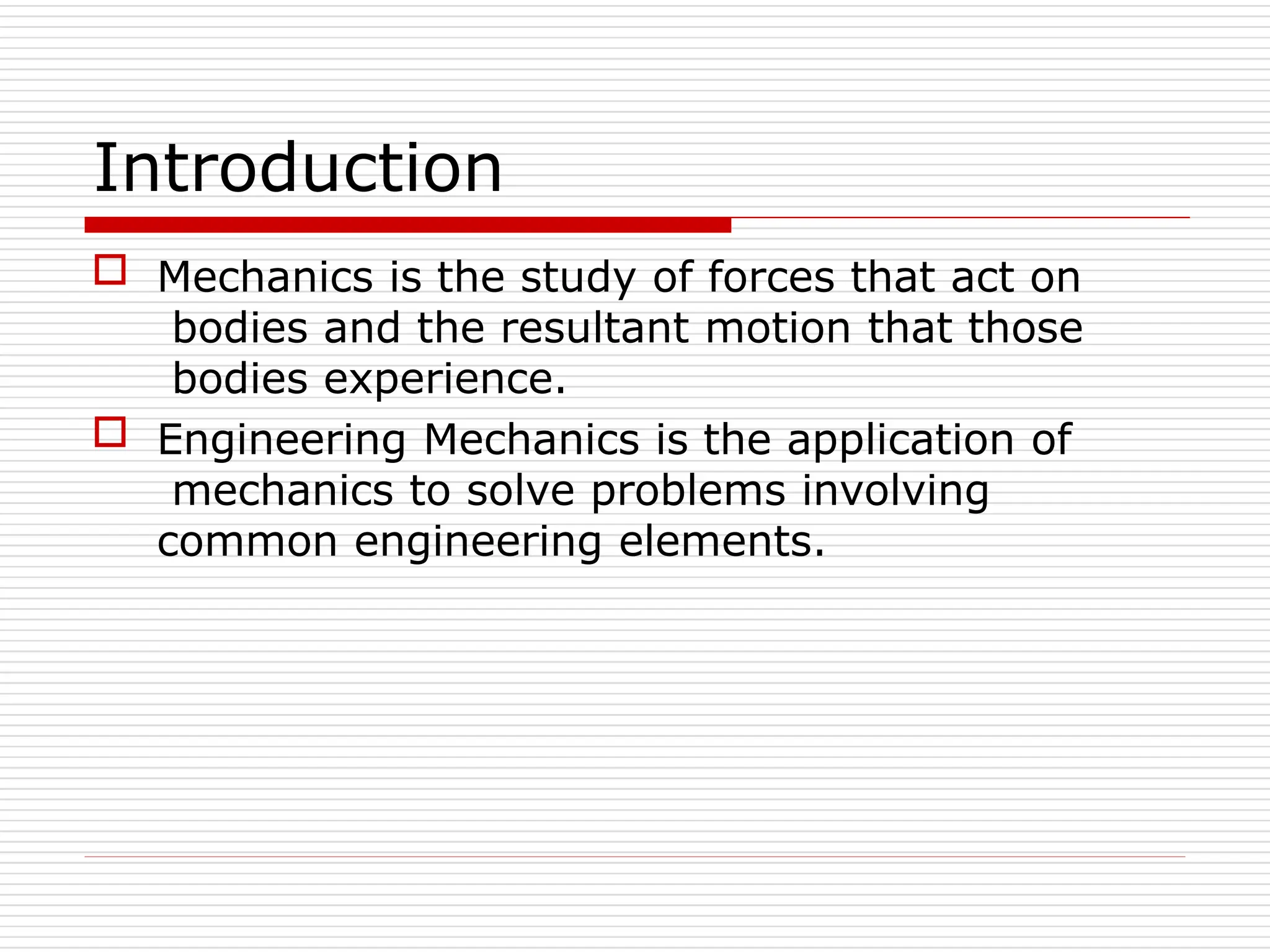 Introduction
 Mechanics is the study of forces that act on
bodies and the resultant motion that those
bodies experience.
 Engineering Mechanics is the application of
mechanics to solve problems involving
common engineering elements.
 