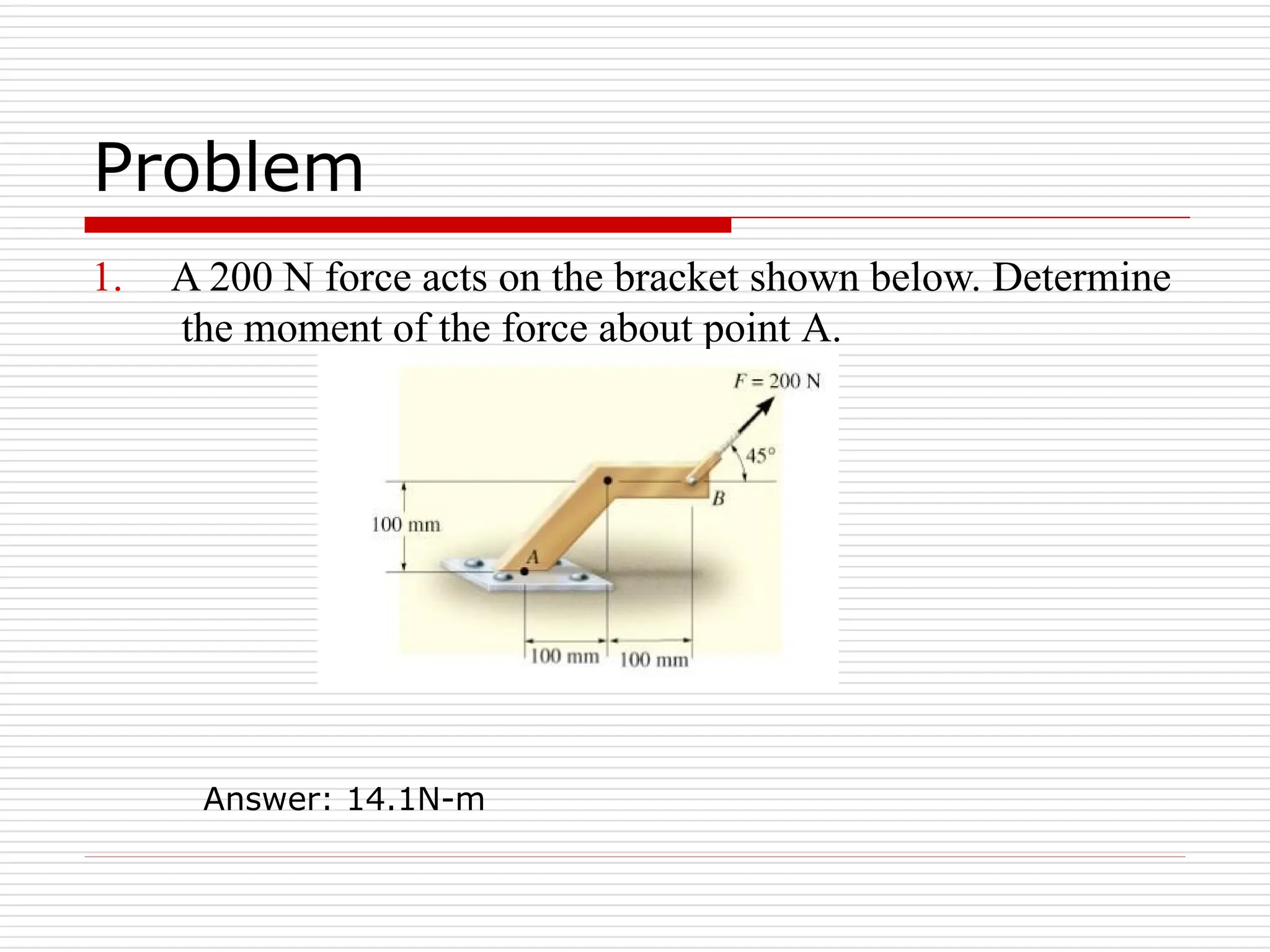 Problem
1. A 200 N force acts on the bracket shown below. Determine
the moment of the force about point A.
Answer: 14.1N-m
 