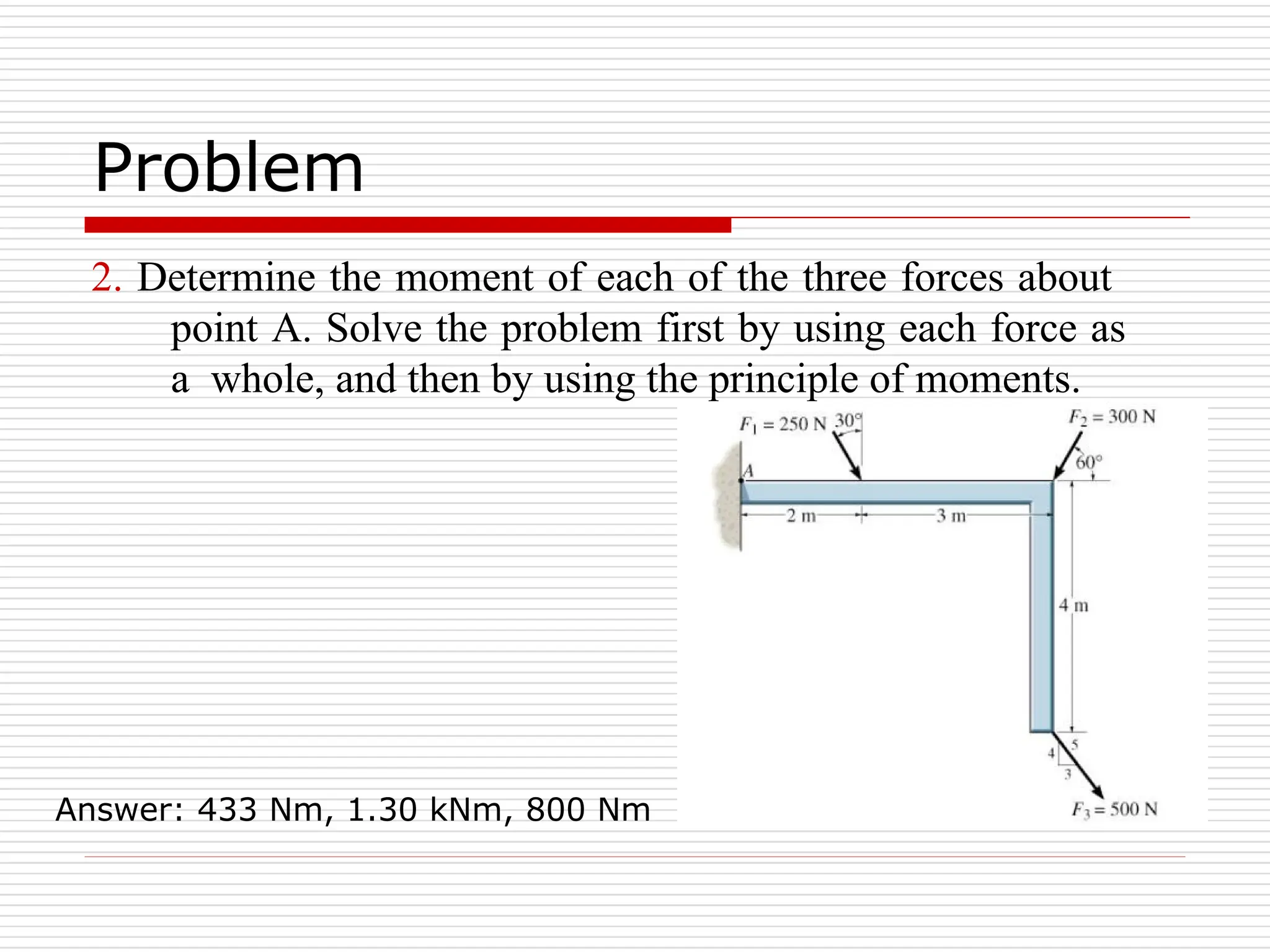 Problem
2. Determine the moment of each of the three forces about
point A. Solve the problem first by using each force as
a whole, and then by using the principle of moments.
Answer: 433 Nm, 1.30 kNm, 800 Nm
 