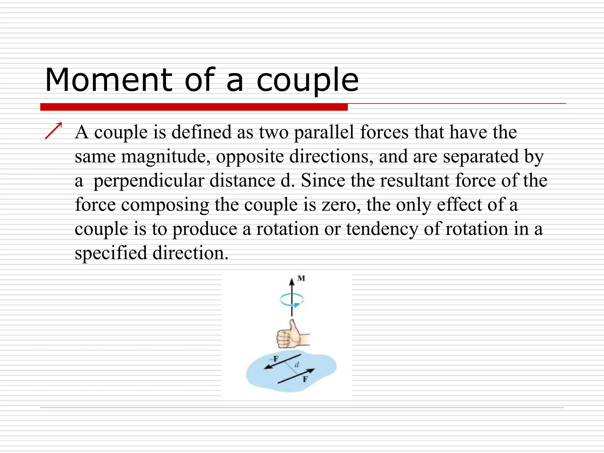 Moment of a couple
 A couple is defined as two parallel forces that have the
same magnitude, opposite directions, and are separated by
a perpendicular distance d. Since the resultant force of the
force composing the couple is zero, the only effect of a
couple is to produce a rotation or tendency of rotation in a
specified direction.
 