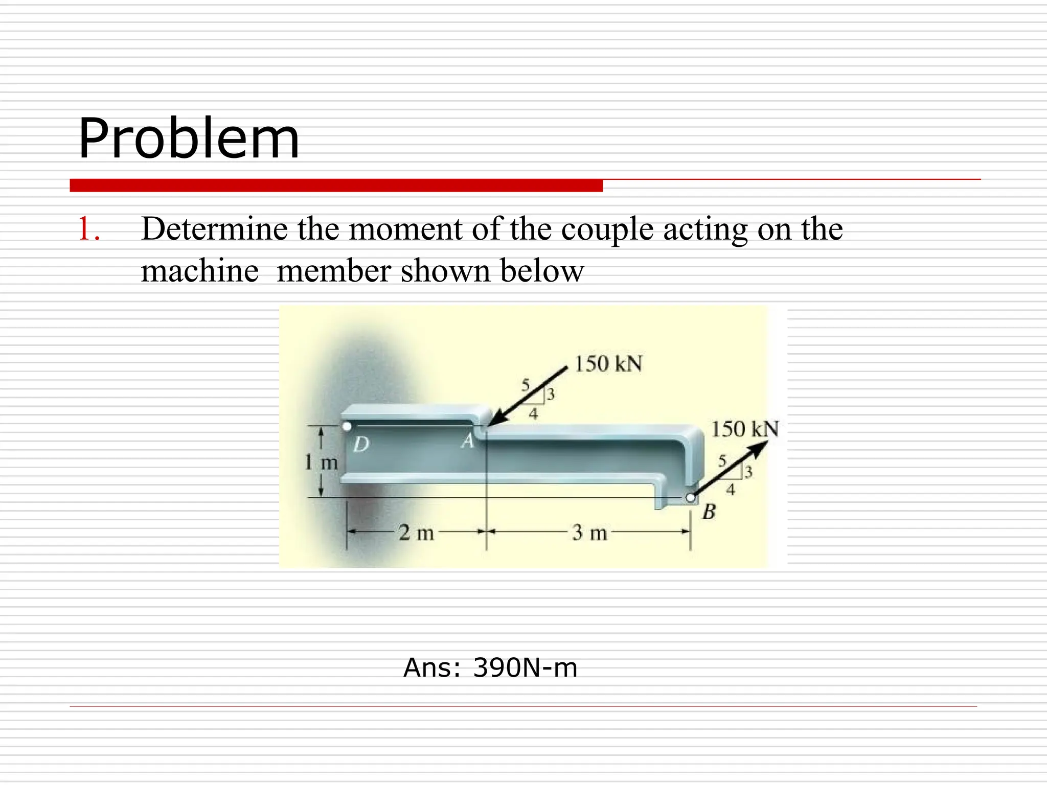 Problem
1. Determine the moment of the couple acting on the
machine member shown below
Ans: 390N-m
 