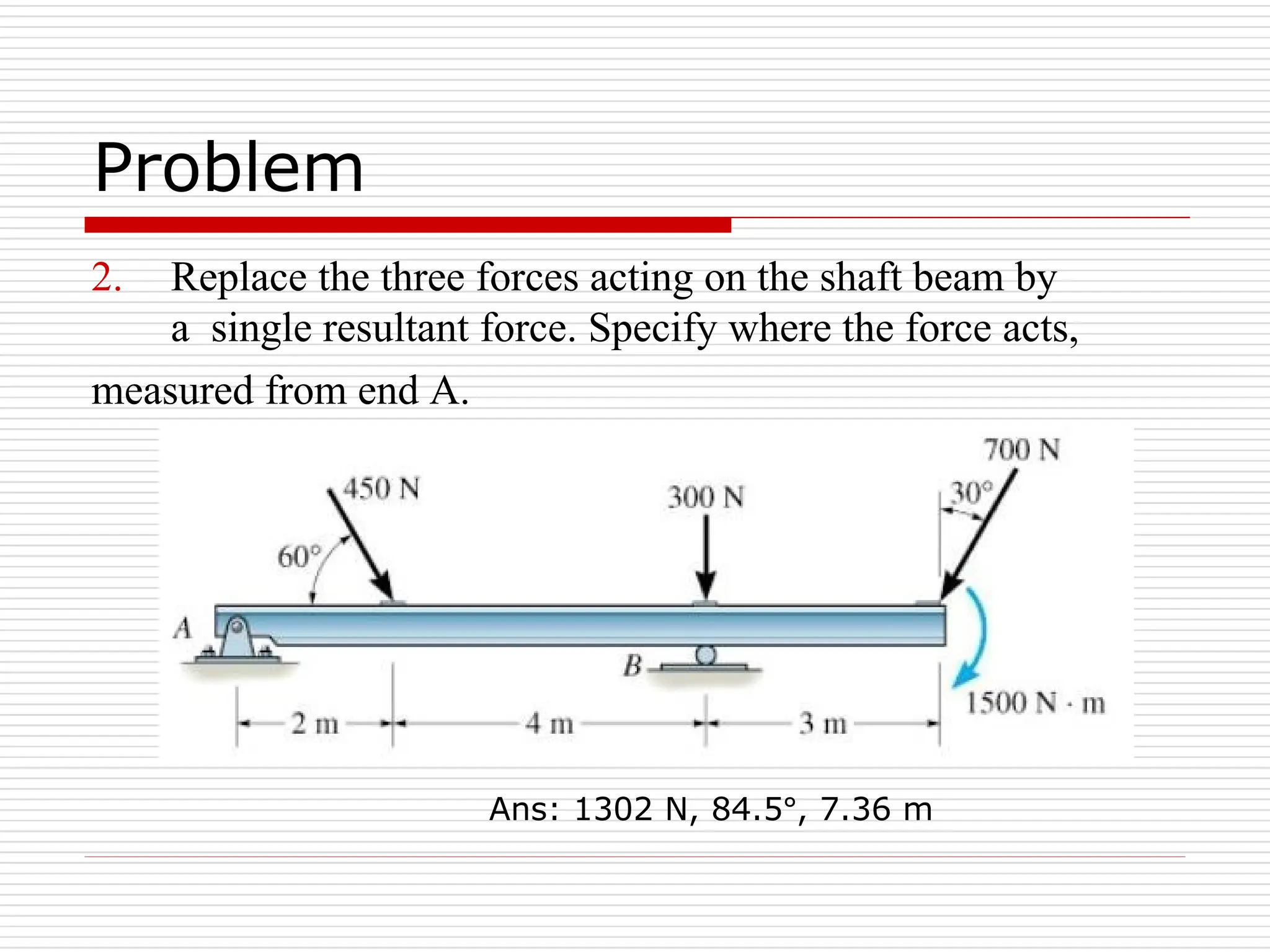 Problem
2. Replace the three forces acting on the shaft beam by
a single resultant force. Specify where the force acts,
measured from end A.
Ans: 1302 N, 84.5°, 7.36 m
 