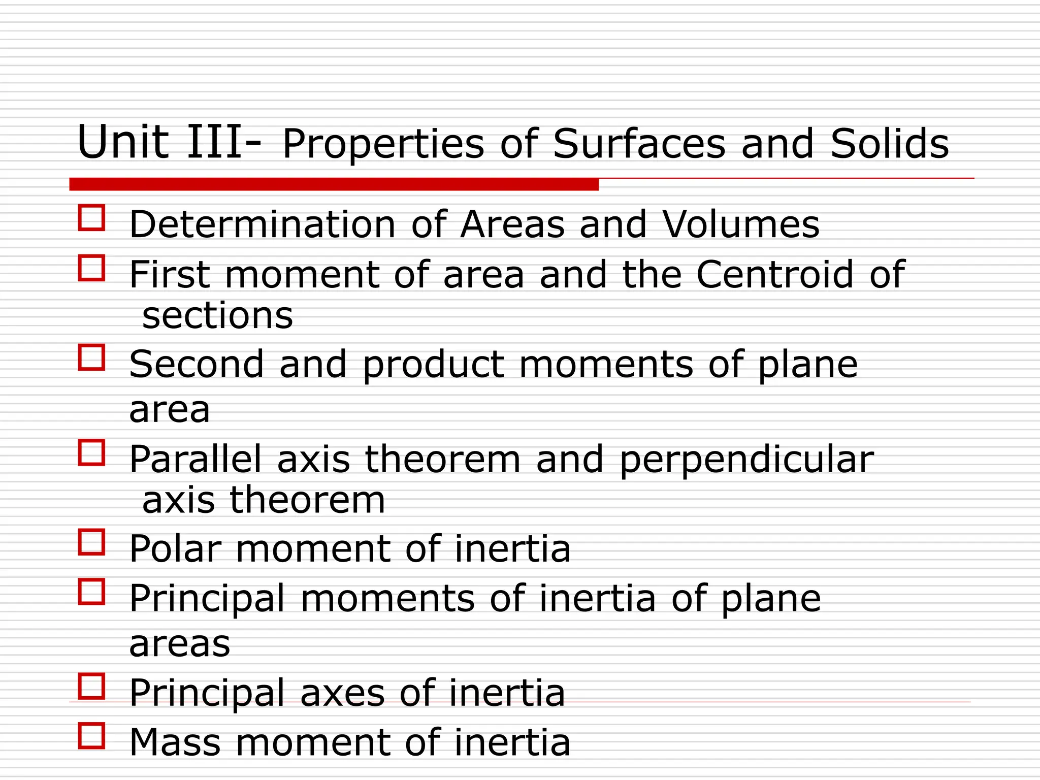 Unit III- Properties of Surfaces and Solids
 Determination of Areas and Volumes
 First moment of area and the Centroid of
sections
 Second and product moments of plane
area
 Parallel axis theorem and perpendicular
axis theorem
 Polar moment of inertia
 Principal moments of inertia of plane
areas
 Principal axes of inertia
 Mass moment of inertia
 
