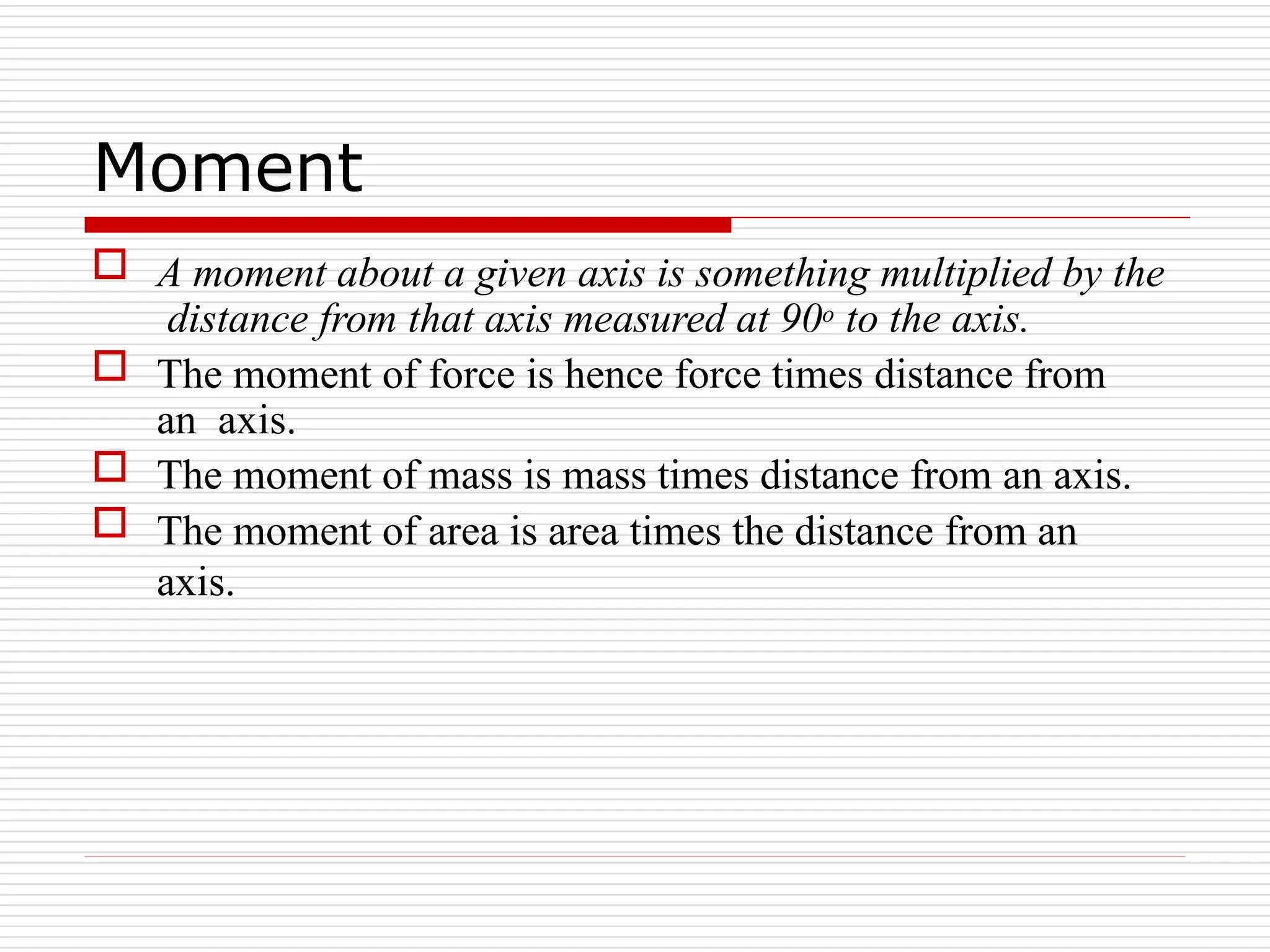 Moment
 A moment about a given axis is something multiplied by the
distance from that axis measured at 90o to the axis.
 The moment of force is hence force times distance from
an axis.
 The moment of mass is mass times distance from an axis.
 The moment of area is area times the distance from an
axis.
 
