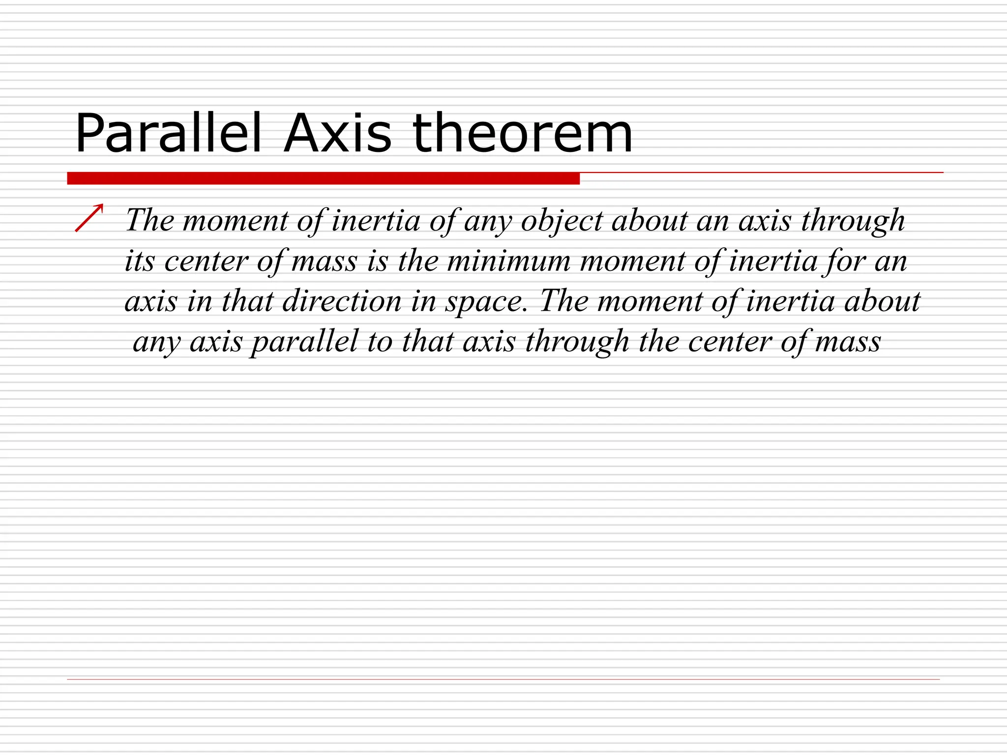Parallel Axis theorem
 The moment of inertia of any object about an axis through
its center of mass is the minimum moment of inertia for an
axis in that direction in space. The moment of inertia about
any axis parallel to that axis through the center of mass
 