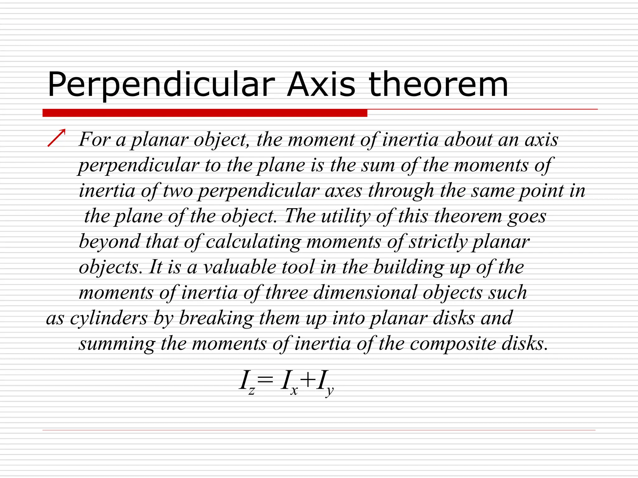 Perpendicular Axis theorem
 For a planar object, the moment of inertia about an axis
perpendicular to the plane is the sum of the moments of
inertia of two perpendicular axes through the same point in
the plane of the object. The utility of this theorem goes
beyond that of calculating moments of strictly planar
objects. It is a valuable tool in the building up of the
moments of inertia of three dimensional objects such
as cylinders by breaking them up into planar disks and
summing the moments of inertia of the composite disks.
Iz= Ix+Iy
 
