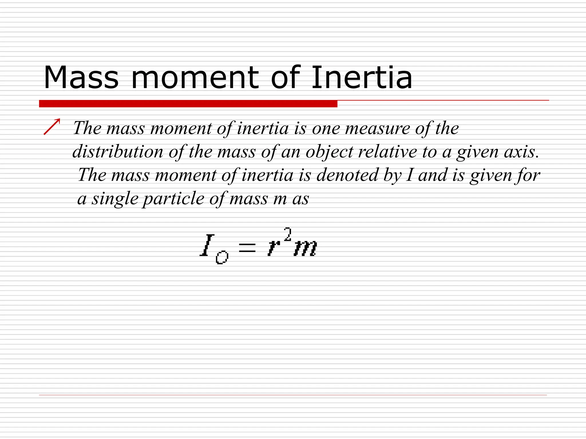 Mass moment of Inertia
 The mass moment of inertia is one measure of the
distribution of the mass of an object relative to a given axis.
The mass moment of inertia is denoted by I and is given for
a single particle of mass m as
 