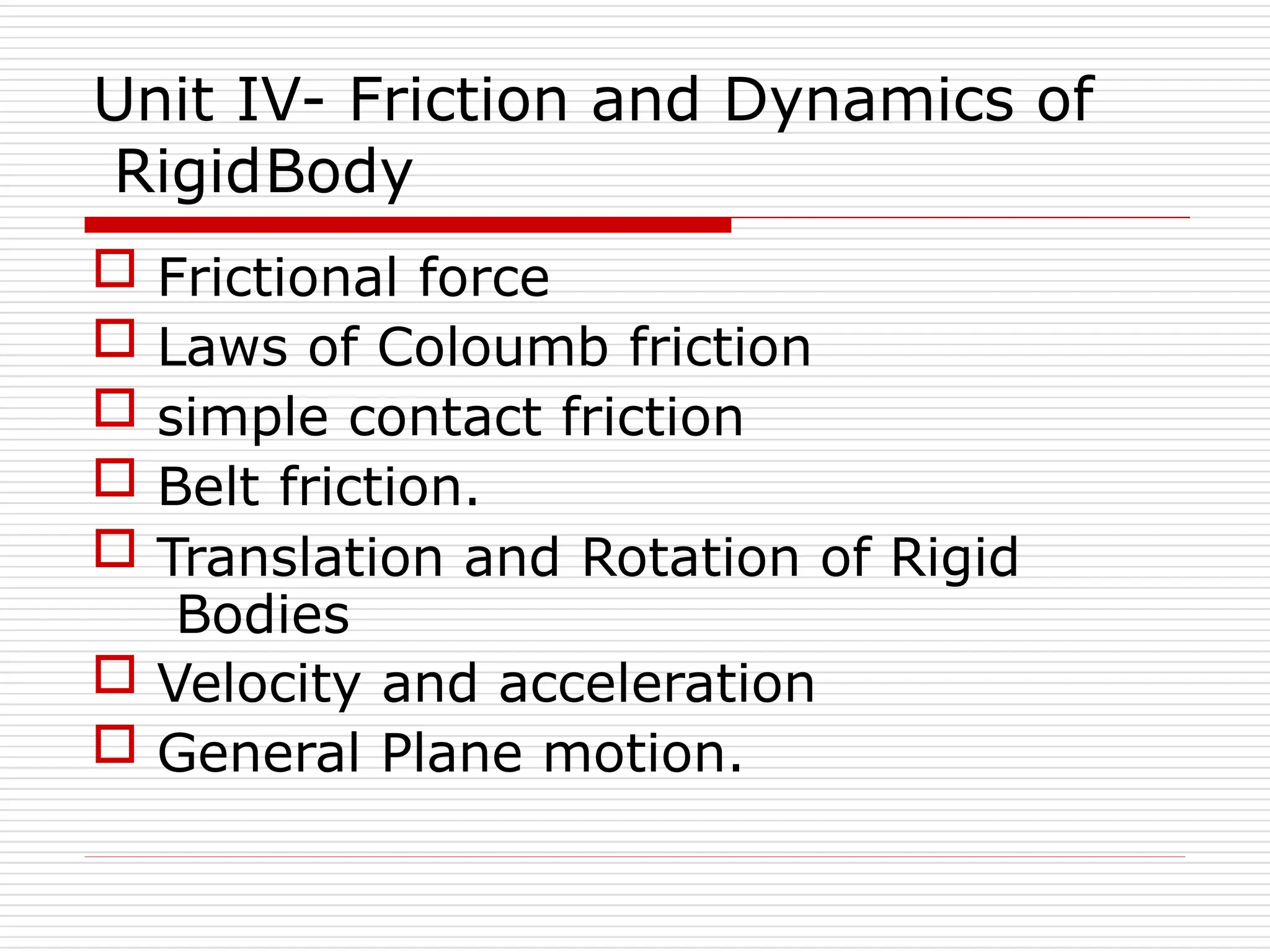 Unit IV- Friction and Dynamics of
RigidBody
 Frictional force
 Laws of Coloumb friction
 simple contact friction
 Belt friction.
 Translation and Rotation of Rigid
Bodies
 Velocity and acceleration
 General Plane motion.
 