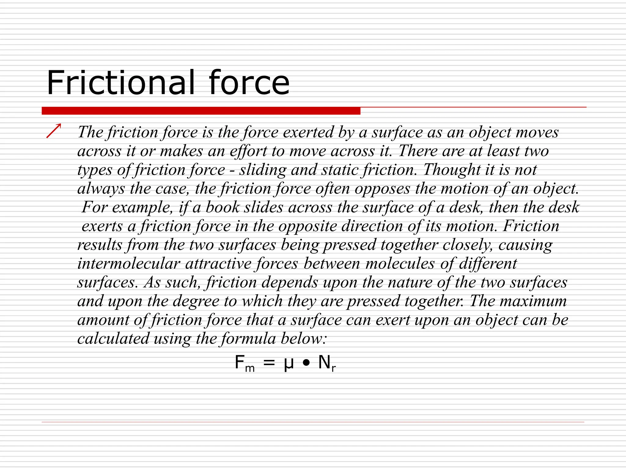 Frictional force
 The friction force is the force exerted by a surface as an object moves
across it or makes an effort to move across it. There are at least two
types of friction force - sliding and static friction. Thought it is not
always the case, the friction force often opposes the motion of an object.
For example, if a book slides across the surface of a desk, then the desk
exerts a friction force in the opposite direction of its motion. Friction
results from the two surfaces being pressed together closely, causing
intermolecular attractive forces between molecules of different
surfaces. As such, friction depends upon the nature of the two surfaces
and upon the degree to which they are pressed together. The maximum
amount of friction force that a surface can exert upon an object can be
calculated using the formula below:
Fm = µ • Nr
 