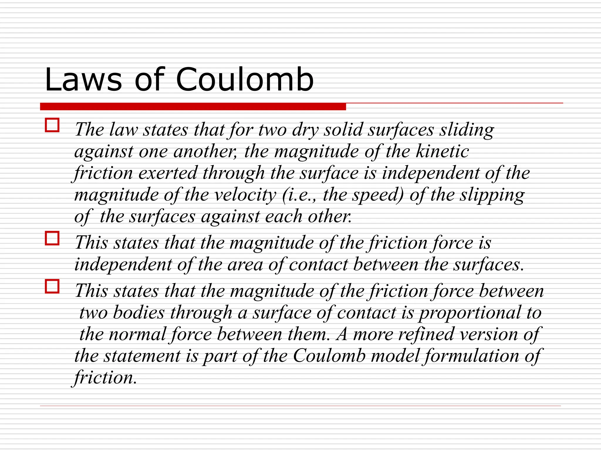 Laws of Coulomb
 The law states that for two dry solid surfaces sliding
against one another, the magnitude of the kinetic
friction exerted through the surface is independent of the
magnitude of the velocity (i.e., the speed) of the slipping
of the surfaces against each other.
 This states that the magnitude of the friction force is
independent of the area of contact between the surfaces.
 This states that the magnitude of the friction force between
two bodies through a surface of contact is proportional to
the normal force between them. A more refined version of
the statement is part of the Coulomb model formulation of
friction.
 