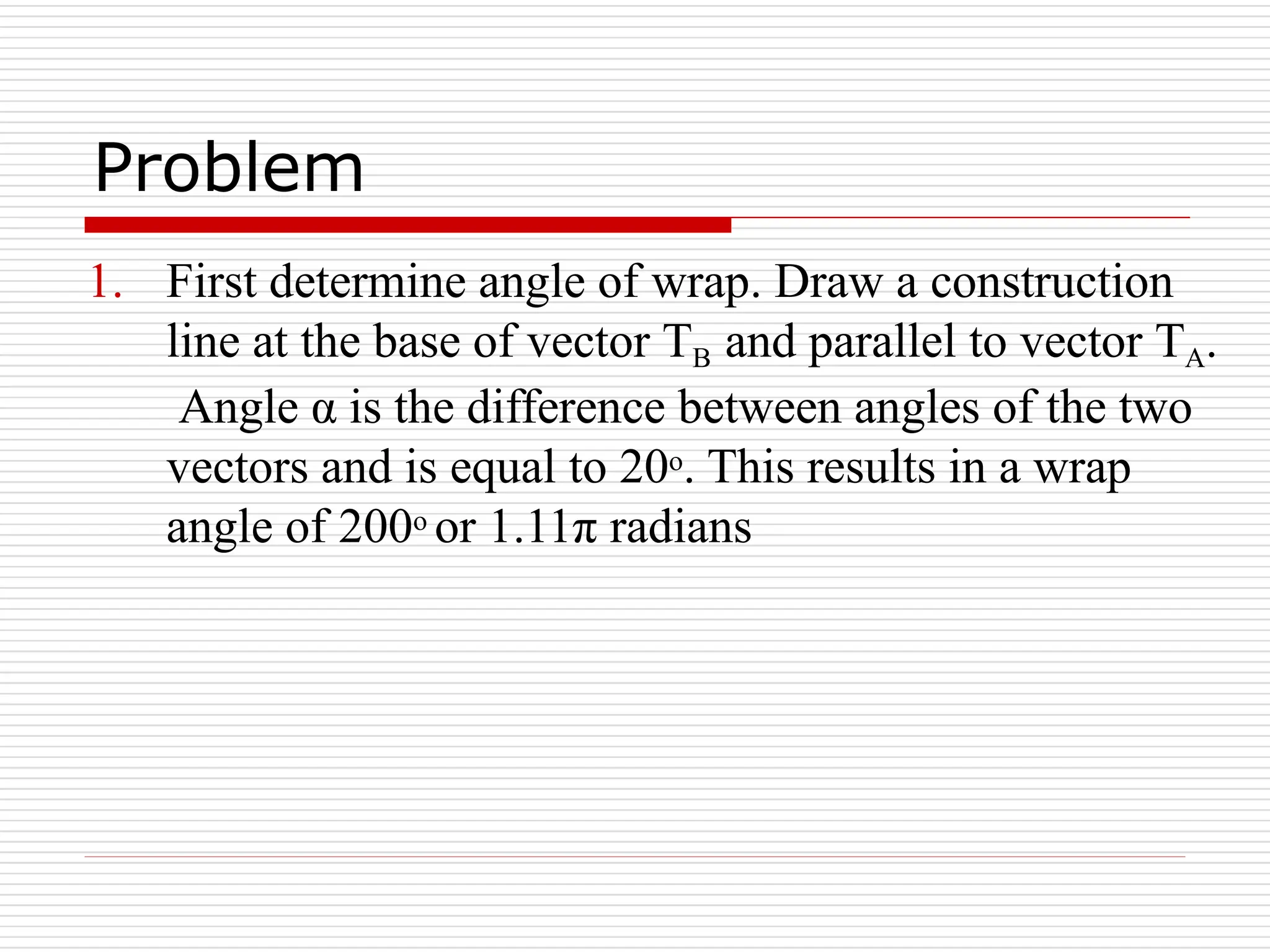 Problem
1. First determine angle of wrap. Draw a construction
line at the base of vector TB and parallel to vector TA.
Angle α is the difference between angles of the two
vectors and is equal to 20o. This results in a wrap
angle of 200o or 1.11π radians
 
